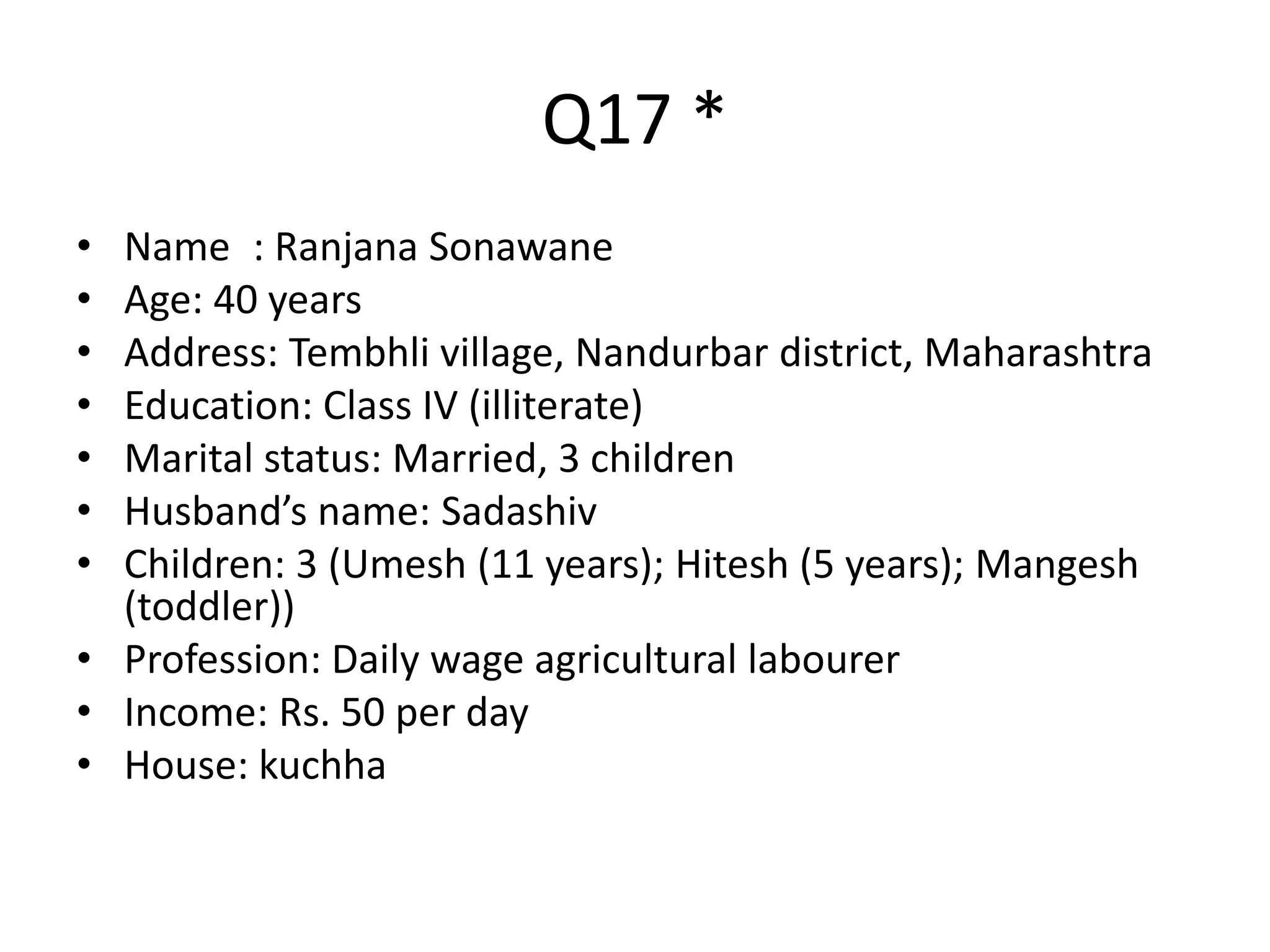 Q17 *
• Namee: Ranjana Sonawane
• Age: 40 years
• Address: Tembhli village, Nandurbar district, Maharashtra
• Education: Class IV (illiterate)
• Marital status: Married, 3 children
• Husband’s name: Sadashiv
• Children: 3 (Umesh (11 years); Hitesh (5 years); Mangesh
(toddler))
• Profession: Daily wage agricultural labourer
• Income: Rs. 50 per day
• House: kuchha
• Claim to fame: ?
 