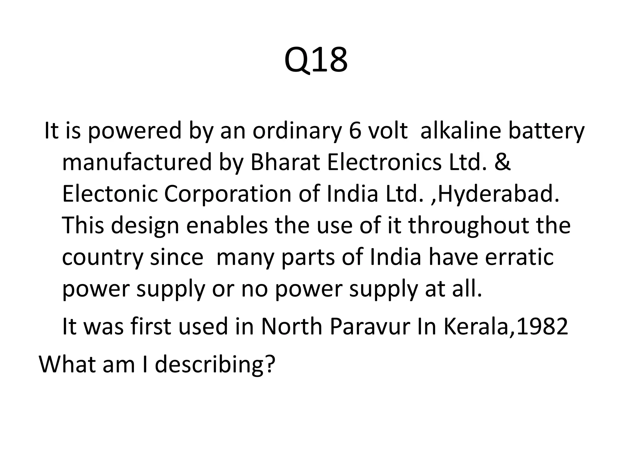 Q18
It is powered by an ordinary 6 volt alkaline battery
manufactured by Bharat Electronics Ltd. &
Electonic Corporation of India Ltd. ,Hyderabad.
This design enables the use of it throughout the
country since many parts of India have erratic
power supply or no power supply at all.
It was first used in North Paravur In Kerala,1982
What am I describing?
 