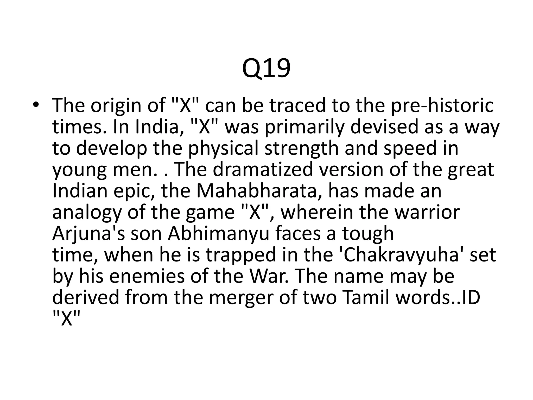 Q19
• The origin of "X" can be traced to the pre-historic
times. In India, "X" was primarily devised as a way
to develop the physical strength and speed in
young men. . The dramatized version of the great
Indian epic, the Mahabharata, has made an
analogy of the game "X", wherein the warrior
Arjuna's son Abhimanyu faces a tough
time, when he is trapped in the 'Chakravyuha' set
by his enemies of the War. The name may be
derived from the merger of two Tamil words..ID
"X"
 