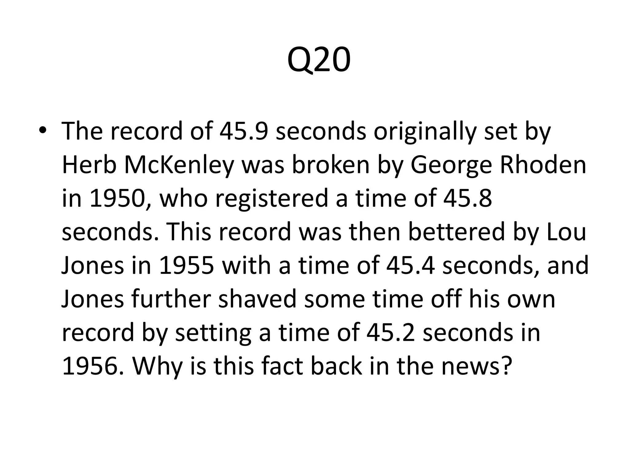 Q20
• The record of 45.9 seconds originally set by
Herb McKenley was broken by George Rhoden
in 1950, who registered a time of 45.8
seconds. This record was then bettered by Lou
Jones in 1955 with a time of 45.4 seconds, and
Jones further shaved some time off his own
record by setting a time of 45.2 seconds in
1956. Why is this fact back in the news?
 