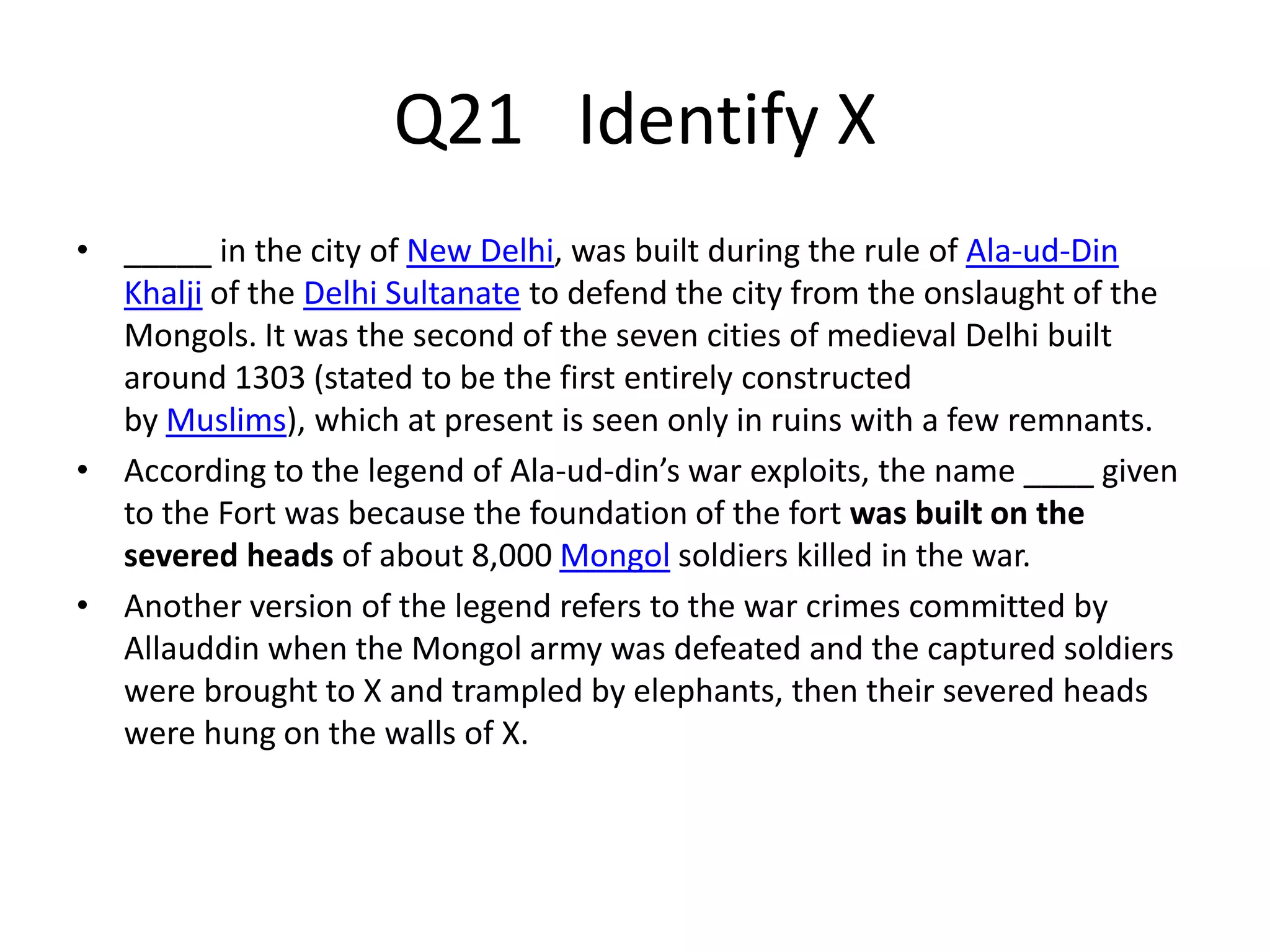 Q21 Identify X
• _____ in the city of New Delhi, was built during the rule of Ala-ud-Din
Khalji of the Delhi Sultanate to defend the city from the onslaught of the
Mongols. It was the second of the seven cities of medieval Delhi built
around 1303 (stated to be the first entirely constructed
by Muslims), which at present is seen only in ruins with a few remnants.
• According to the legend of Ala-ud-din’s war exploits, the name ____ given
to the Fort was because the foundation of the fort was built on the
severed heads of about 8,000 Mongol soldiers killed in the war.
• Another version of the legend refers to the war crimes committed by
Allauddin when the Mongol army was defeated and the captured soldiers
were brought to X and trampled by elephants, then their severed heads
were hung on the walls of X.
 