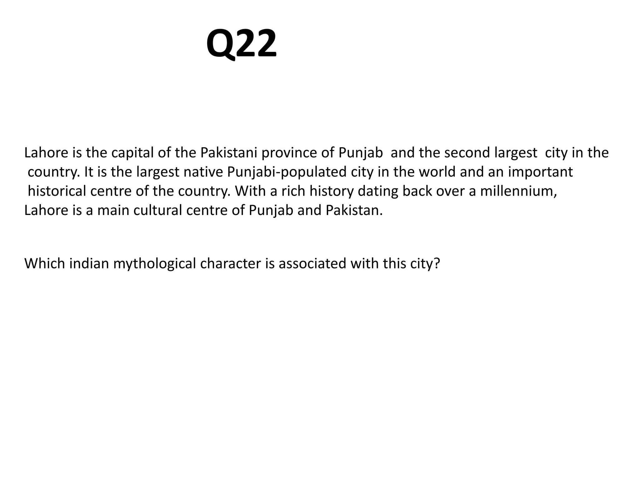 Lahore is the capital of the Pakistani province of Punjab and the second largest city in the
country. It is the largest native Punjabi-populated city in the world and an important
historical centre of the country. With a rich history dating back over a millennium,
Lahore is a main cultural centre of Punjab and Pakistan.
Which indian mythological character is associated with this city?
Q22
 