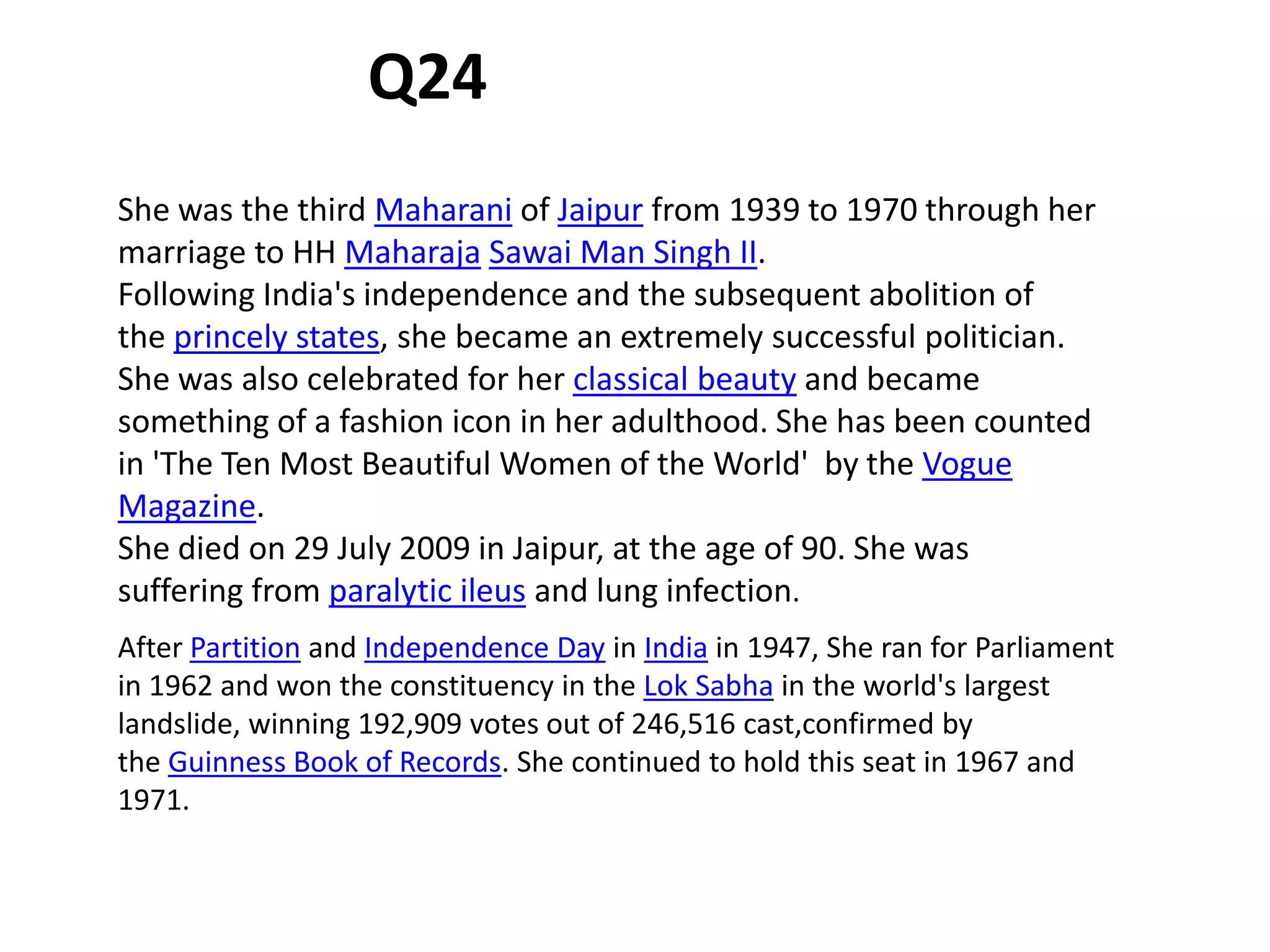 She was the third Maharani of Jaipur from 1939 to 1970 through her
marriage to HH Maharaja Sawai Man Singh II.
Following India's independence and the subsequent abolition of
the princely states, she became an extremely successful politician.
She was also celebrated for her classical beauty and became
something of a fashion icon in her adulthood. She has been counted
in 'The Ten Most Beautiful Women of the World' by the Vogue
Magazine.
She died on 29 July 2009 in Jaipur, at the age of 90. She was
suffering from paralytic ileus and lung infection.
After Partition and Independence Day in India in 1947, She ran for Parliament
in 1962 and won the constituency in the Lok Sabha in the world's largest
landslide, winning 192,909 votes out of 246,516 cast,confirmed by
the Guinness Book of Records. She continued to hold this seat in 1967 and
1971.
Q24
 