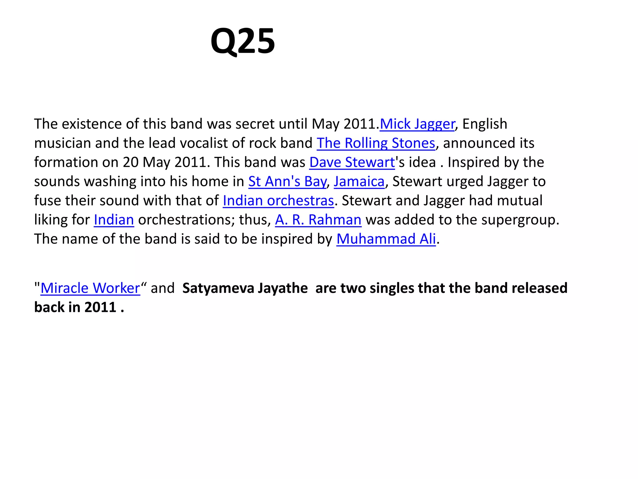 The existence of this band was secret until May 2011.Mick Jagger, English
musician and the lead vocalist of rock band The Rolling Stones, announced its
formation on 20 May 2011. This band was Dave Stewart's idea . Inspired by the
sounds washing into his home in St Ann's Bay, Jamaica, Stewart urged Jagger to
fuse their sound with that of Indian orchestras. Stewart and Jagger had mutual
liking for Indian orchestrations; thus, A. R. Rahman was added to the supergroup.
The name of the band is said to be inspired by Muhammad Ali.
Q25
"Miracle Worker“ and Satyameva Jayathe are two singles that the band released
back in 2011 .
 