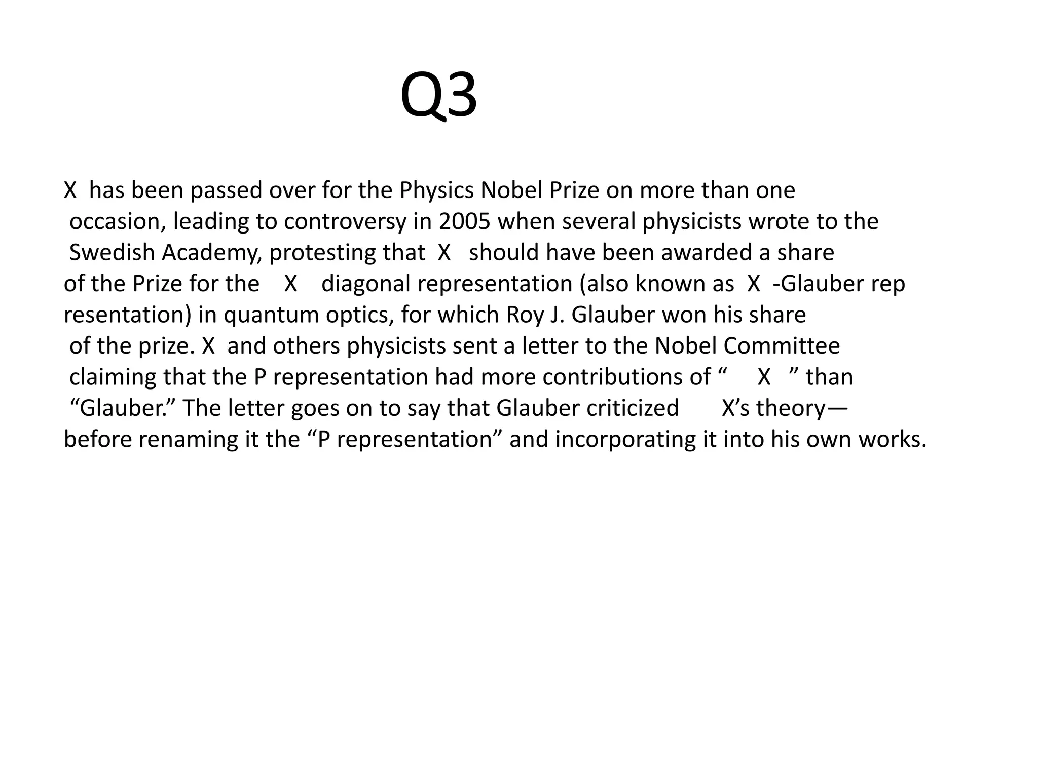 X has been passed over for the Physics Nobel Prize on more than one
occasion, leading to controversy in 2005 when several physicists wrote to the
Swedish Academy, protesting that X should have been awarded a share
of the Prize for the X diagonal representation (also known as X -Glauber rep
resentation) in quantum optics, for which Roy J. Glauber won his share
of the prize. X and others physicists sent a letter to the Nobel Committee
claiming that the P representation had more contributions of “ X ” than
“Glauber.” The letter goes on to say that Glauber criticized X’s theory—
before renaming it the “P representation” and incorporating it into his own works.
Q3
 