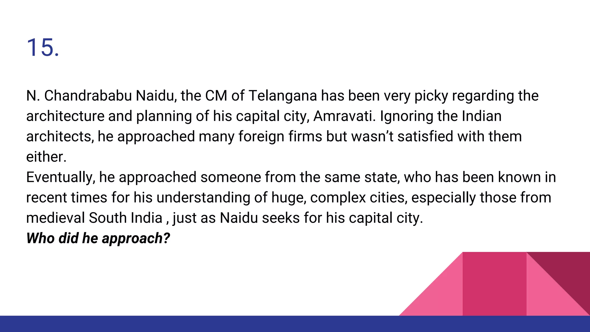 15.
N. Chandrababu Naidu, the CM of Telangana has been very picky regarding the
architecture and planning of his capital city, Amravati. Ignoring the Indian
architects, he approached many foreign firms but wasn’t satisfied with them
either.
Eventually, he approached someone from the same state, who has been known in
recent times for his understanding of huge, complex cities, especially those from
medieval South India , just as Naidu seeks for his capital city.
Who did he approach?
 