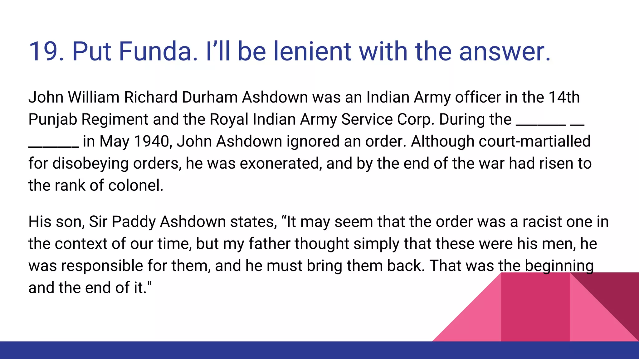 19. Put Funda. I’ll be lenient with the answer.
John William Richard Durham Ashdown was an Indian Army officer in the 14th
Punjab Regiment and the Royal Indian Army Service Corp. During the _______ __
_______ in May 1940, John Ashdown ignored an order. Although court-martialled
for disobeying orders, he was exonerated, and by the end of the war had risen to
the rank of colonel.
His son, Sir Paddy Ashdown states, “It may seem that the order was a racist one in
the context of our time, but my father thought simply that these were his men, he
was responsible for them, and he must bring them back. That was the beginning
and the end of it."
 