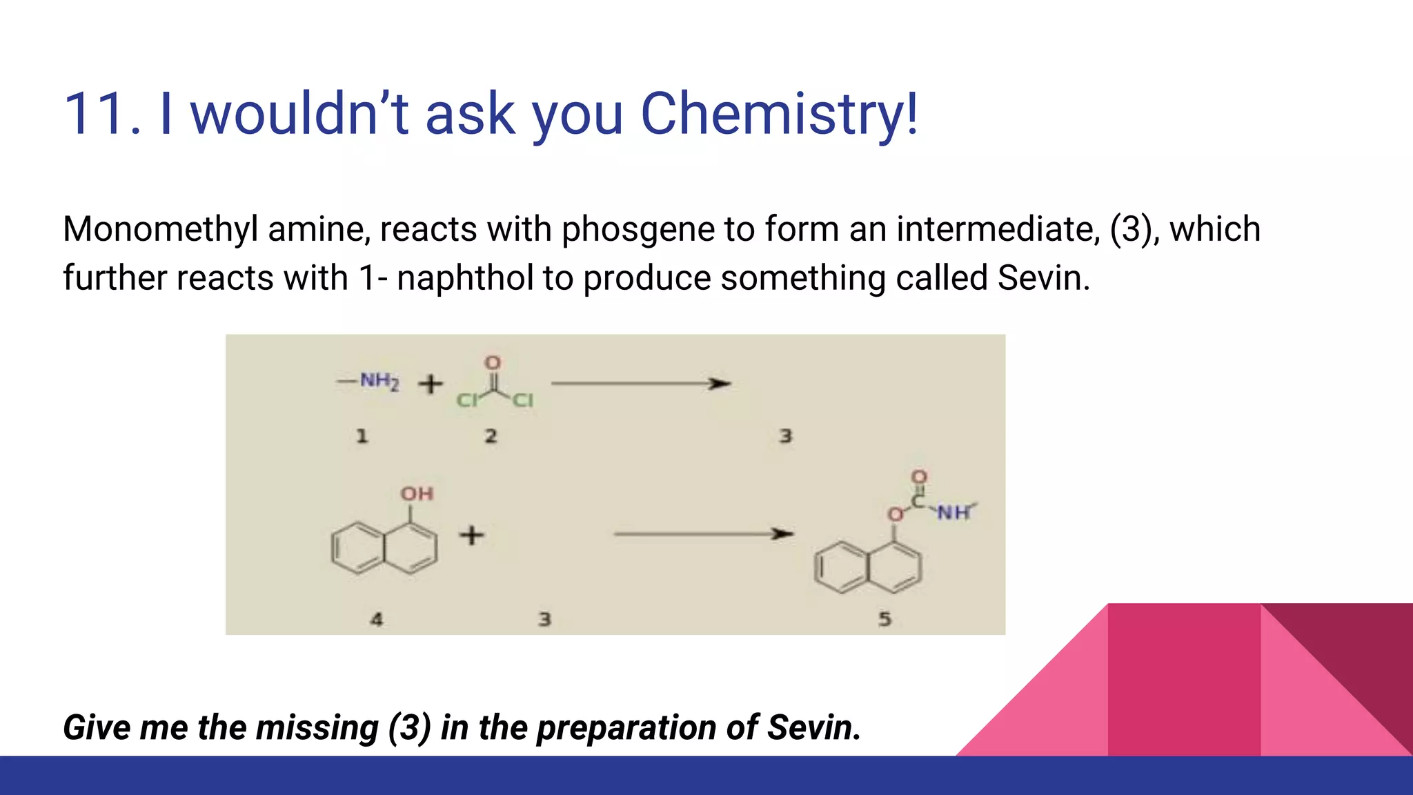 11. I wouldn’t ask you Chemistry!
Monomethyl amine, reacts with phosgene to form an intermediate, (3), which
further reacts with 1- naphthol to produce something called Sevin.
Give me the missing (3) in the preparation of Sevin.
 