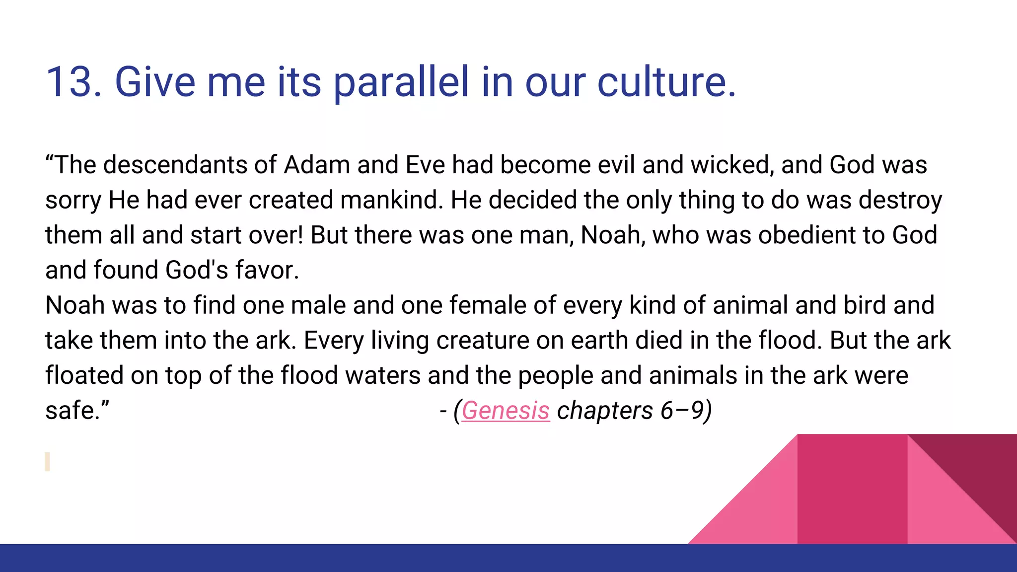 13. Give me its parallel in our culture.
“The descendants of Adam and Eve had become evil and wicked, and God was
sorry He had ever created mankind. He decided the only thing to do was destroy
them all and start over! But there was one man, Noah, who was obedient to God
and found God's favor.
Noah was to find one male and one female of every kind of animal and bird and
take them into the ark. Every living creature on earth died in the flood. But the ark
floated on top of the flood waters and the people and animals in the ark were
safe.” - (Genesis chapters 6–9)
 