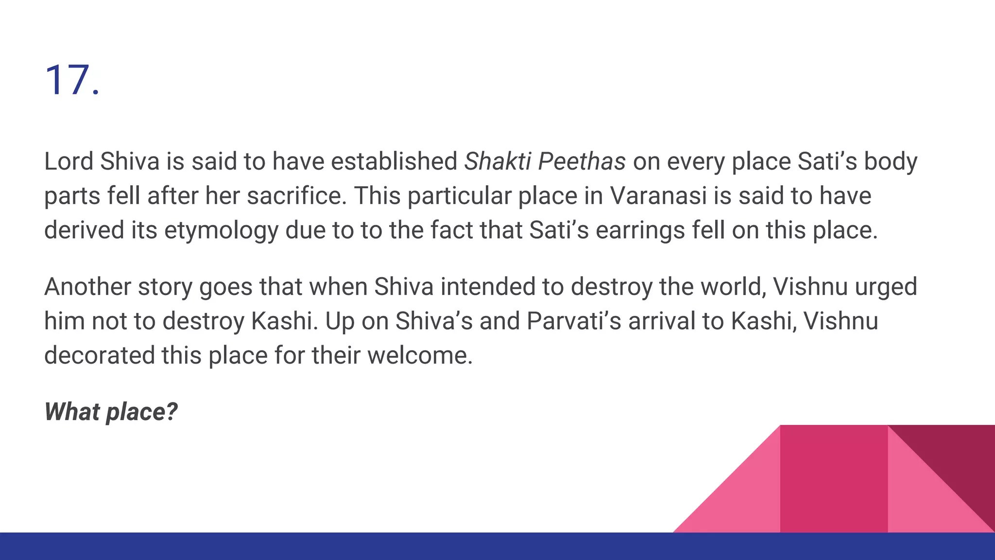 17.
Lord Shiva is said to have established Shakti Peethas on every place Sati’s body
parts fell after her sacrifice. This particular place in Varanasi is said to have
derived its etymology due to to the fact that Sati’s earrings fell on this place.
Another story goes that when Shiva intended to destroy the world, Vishnu urged
him not to destroy Kashi. Up on Shiva’s and Parvati’s arrival to Kashi, Vishnu
decorated this place for their welcome.
What place?
 