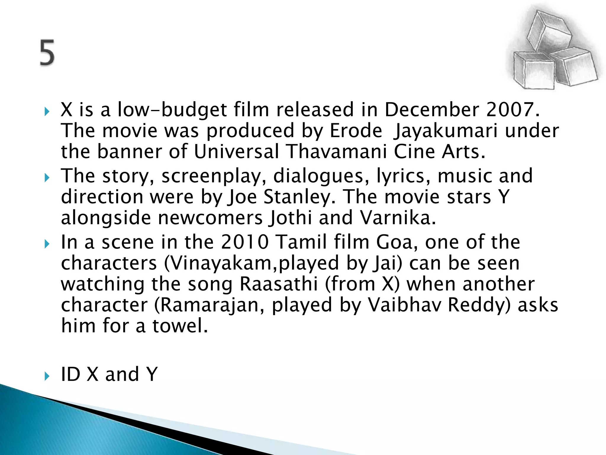 X is a low-budget film released in December 2007. The movie was produced by Erode  Jayakumari under the banner of Universal Thavamani Cine Arts. The story, screenplay, dialogues, lyrics, music and direction were by Joe Stanley. The movie stars Y alongside newcomers Jothi and Varnika.In a scene in the 2010 Tamil film Goa, one of the characters (Vinayakam,played by Jai) can be seen watching the song Raasathi (from X) when another character (Ramarajan, played by Vaibhav Reddy) asks him for a towel.ID X and Y5