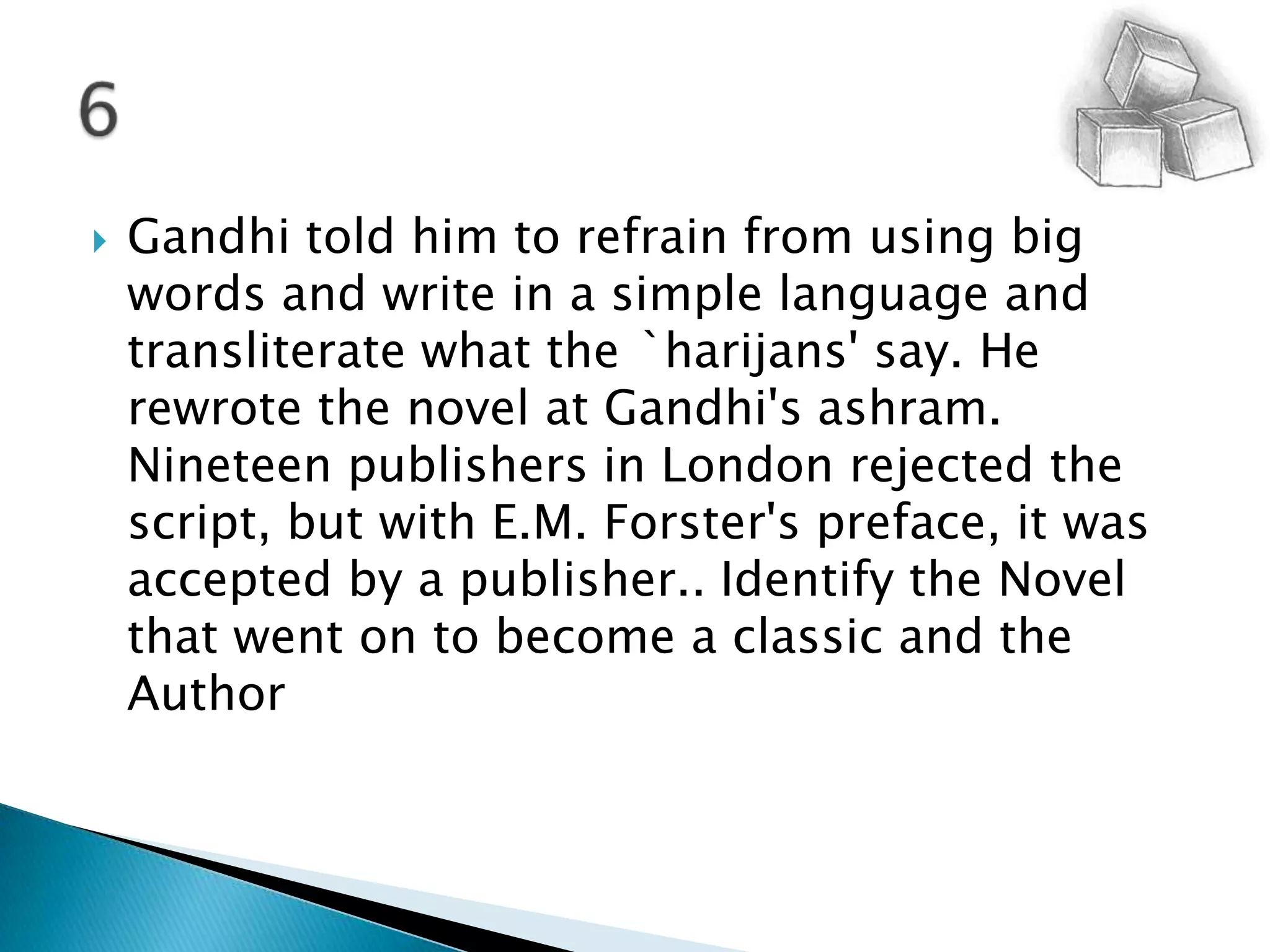Gandhi told him to refrain from using big words and write in a simple language and transliterate what the `harijans' say. He rewrote the novel at Gandhi's ashram. Nineteen publishers in London rejected the script, but with E.M. Forster's preface, it was accepted by a publisher.. Identify the Novel that went on to become a classic and the Author6