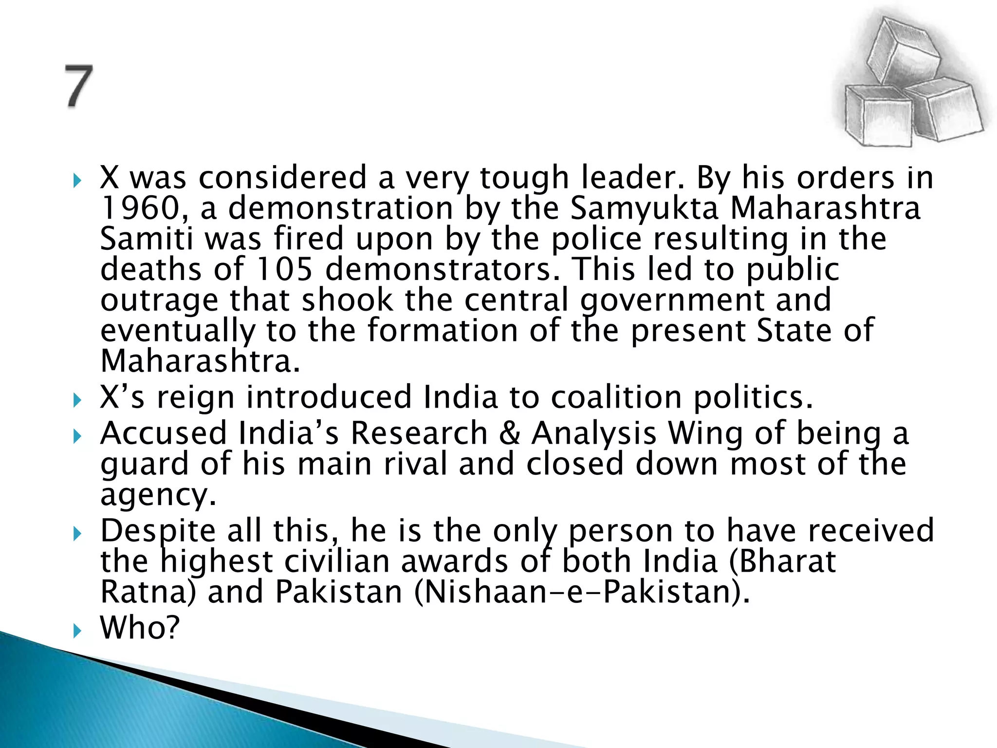 X was considered a very tough leader. By his orders in 1960, a demonstration by the Samyukta Maharashtra Samiti was fired upon by the police resulting in the deaths of 105 demonstrators. This led to public outrage that shook the central government and eventually to the formation of the present State of Maharashtra.X’s reign introduced India to coalition politics.Accused India’s Research & Analysis Wing of being a guard of his main rival and closed down most of the agency. Despite all this, he is the only person to have received the highest civilian awards of both India (Bharat Ratna) and Pakistan (Nishaan-e-Pakistan).Who?7
