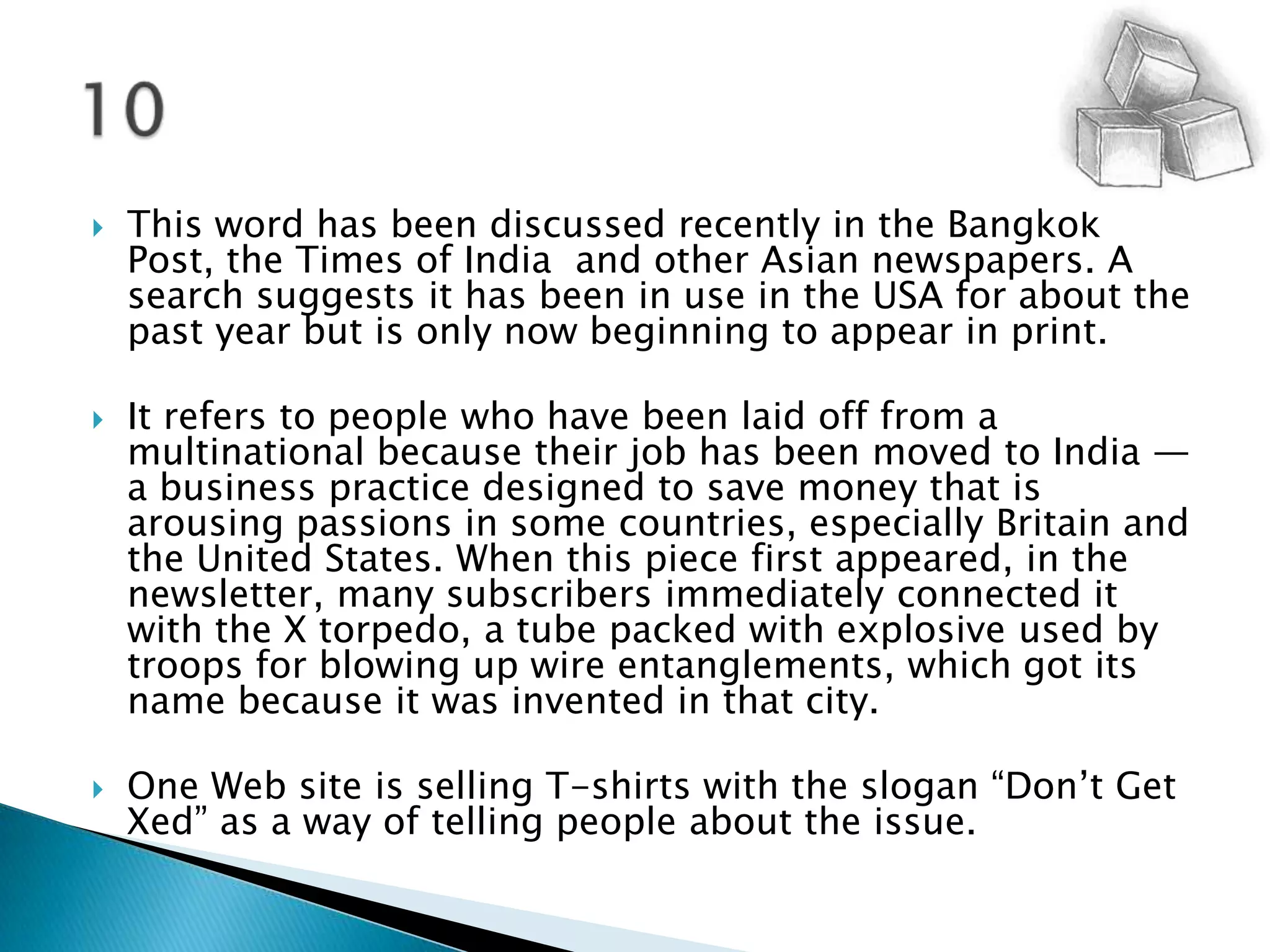 This word has been discussed recently in the Bangkok Post, the Times of India  and other Asian newspapers. A search suggests it has been in use in the USA for about the past year but is only now beginning to appear in print.It refers to people who have been laid off from a multinational because their job has been moved to India — a business practice designed to save money that is arousing passions in some countries, especially Britain and the United States. When this piece first appeared, in the newsletter, many subscribers immediately connected it with the X torpedo, a tube packed with explosive used by troops for blowing up wire entanglements, which got its name because it was invented in that city.One Web site is selling T-shirts with the slogan “Don’t Get Xed” as a way of telling people about the issue. 10