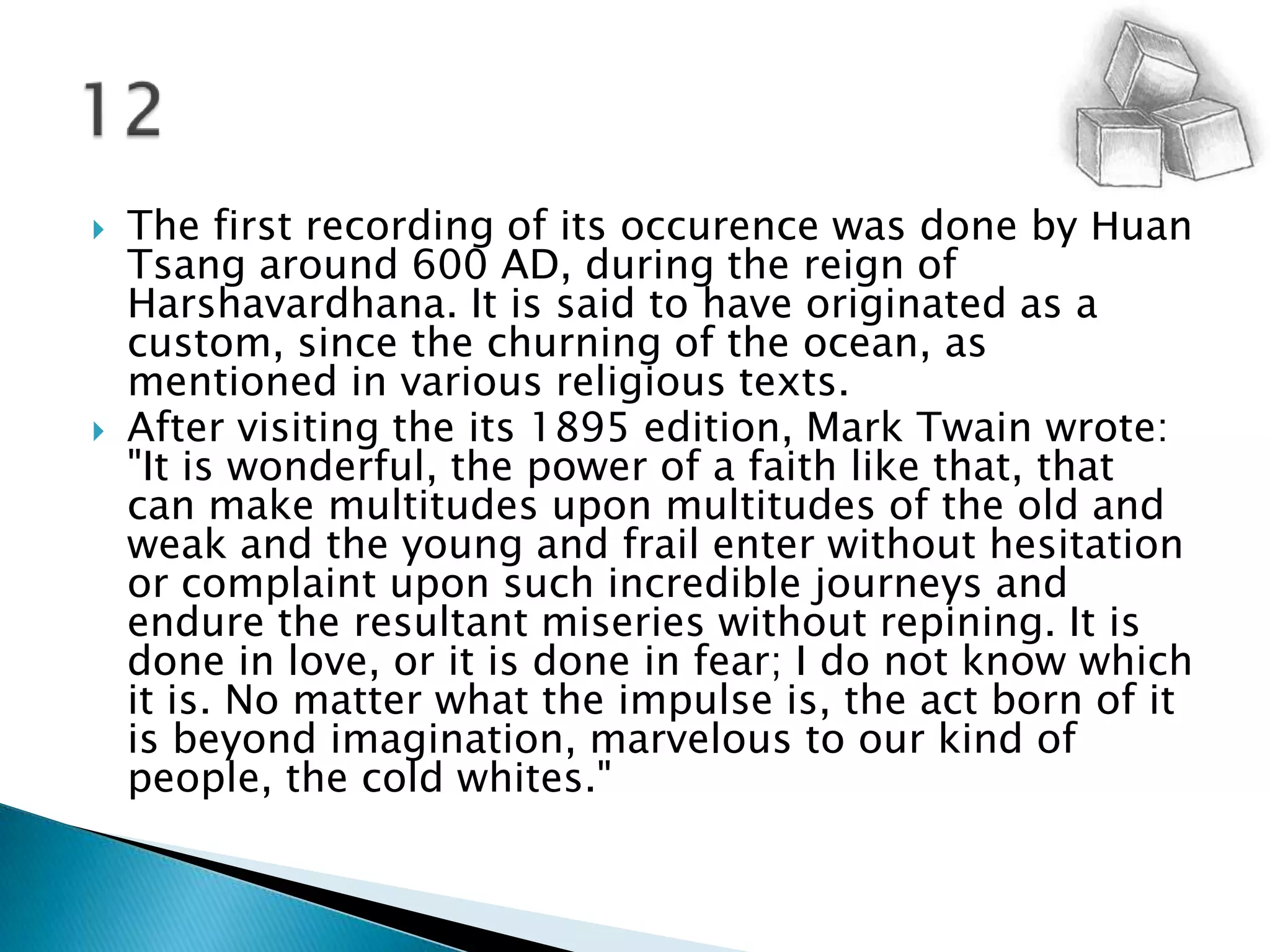 The first recording of its occurence was done by Huan Tsang around 600 AD, during the reign of Harshavardhana. It is said to have originated as a custom, since the churning of the ocean, as mentioned in various religious texts. After visiting the its 1895 edition, Mark Twain wrote: "It is wonderful, the power of a faith like that, that can make multitudes upon multitudes of the old and weak and the young and frail enter without hesitation or complaint upon such incredible journeys and endure the resultant miseries without repining. It is done in love, or it is done in fear; I do not know which it is. No matter what the impulse is, the act born of it is beyond imagination, marvelous to our kind of people, the cold whites."12