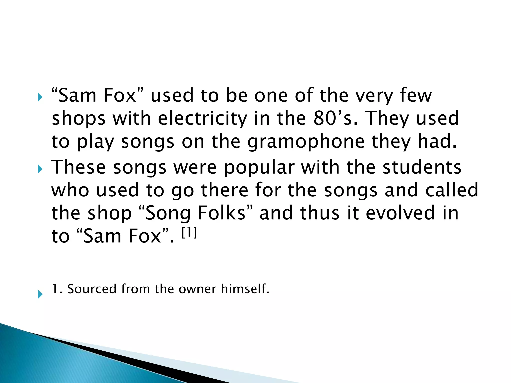 “Sam Fox” used to be one of the very few shops with electricity in the 80’s. They used to play songs on the gramophone they had. These songs were popular with the students who used to go there for the songs and called the shop “Song Folks” and thus it evolved in to “Sam Fox”. [1]1. Sourced from the owner himself.