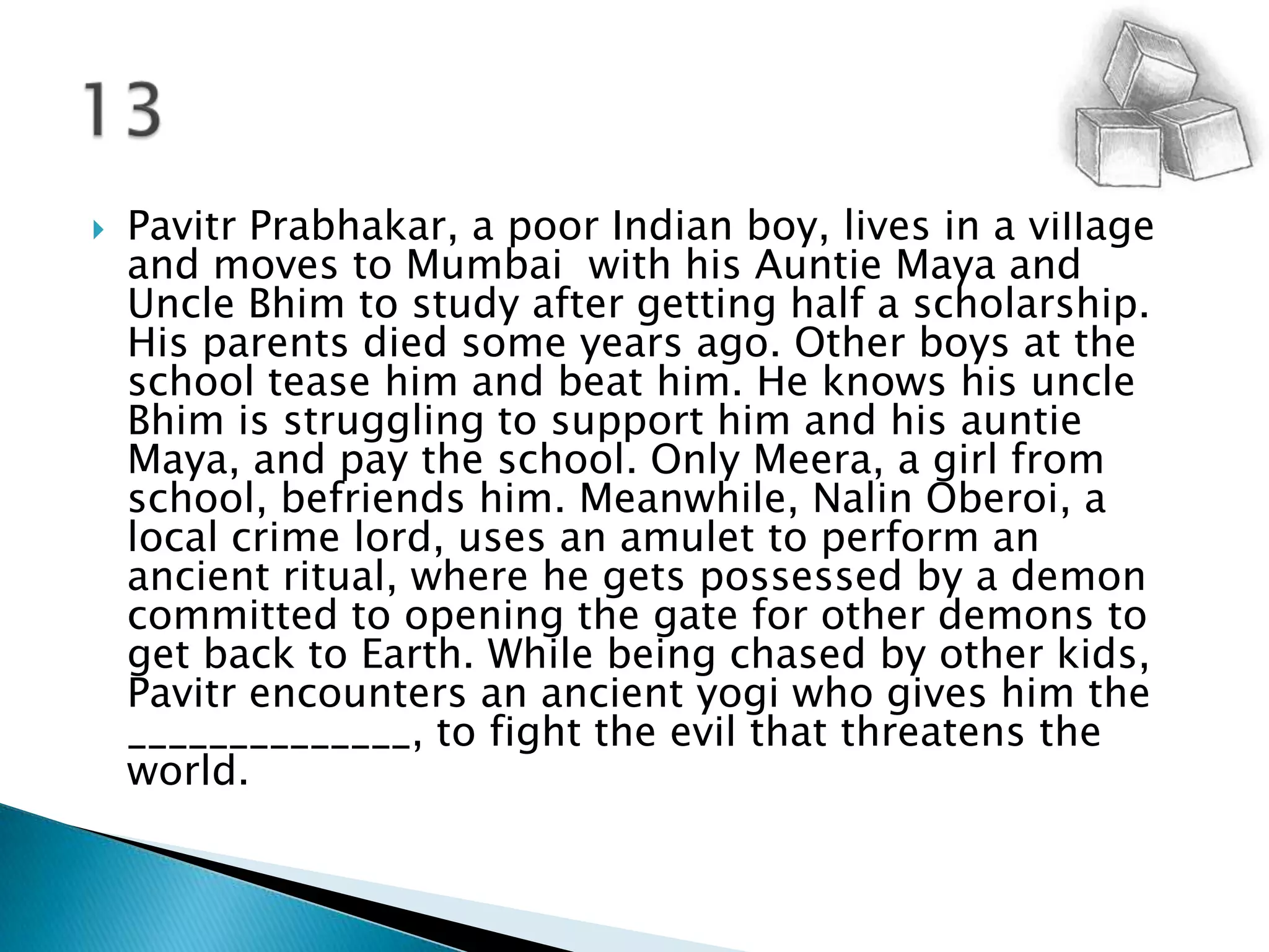 PavitrPrabhakar, a poor Indian boy, lives in a village and moves to Mumbai  with his Auntie Maya and Uncle Bhim to study after getting half a scholarship. His parents died some years ago. Other boys at the school tease him and beat him. He knows his uncle Bhim is struggling to support him and his auntie Maya, and pay the school. Only Meera, a girl from school, befriends him. Meanwhile, NalinOberoi, a local crime lord, uses an amulet to perform an ancient ritual, where he gets possessed by a demon committed to opening the gate for other demons to get back to Earth. While being chased by other kids, Pavitr encounters an ancient yogi who gives him the ______________, to fight the evil that threatens the world. 13