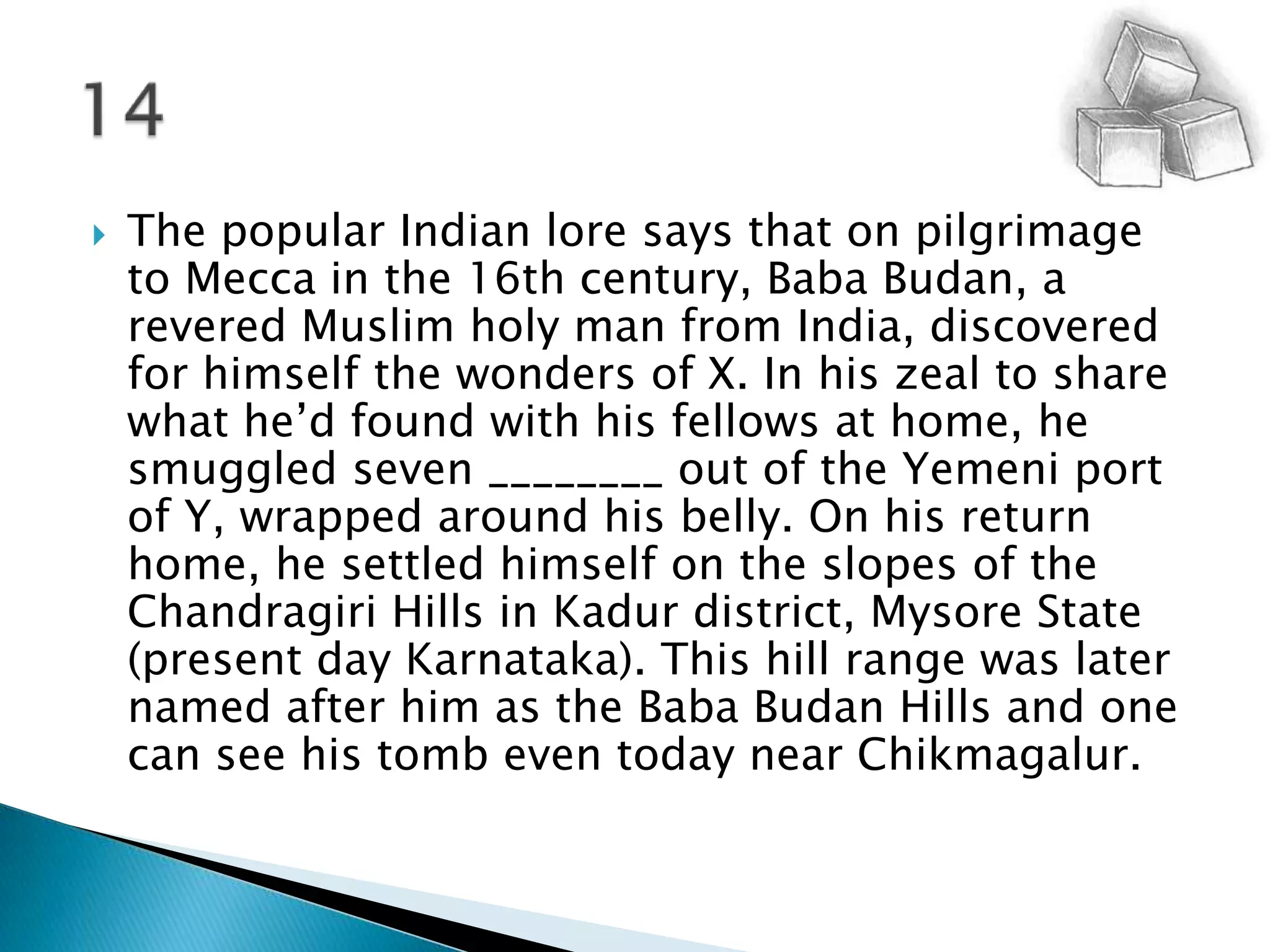 The popular Indian lore says that on pilgrimage to Mecca in the 16th century, Baba Budan, a revered Muslim holy man from India, discovered for himself the wonders of X. In his zeal to share what he’d found with his fellows at home, he smuggled seven ________ out of the Yemeni port of Y, wrapped around his belly. On his return home, he settled himself on the slopes of the Chandragiri Hills in Kadur district, Mysore State (present day Karnataka). This hill range was later named after him as the Baba Budan Hills and one can see his tomb even today near Chikmagalur.14