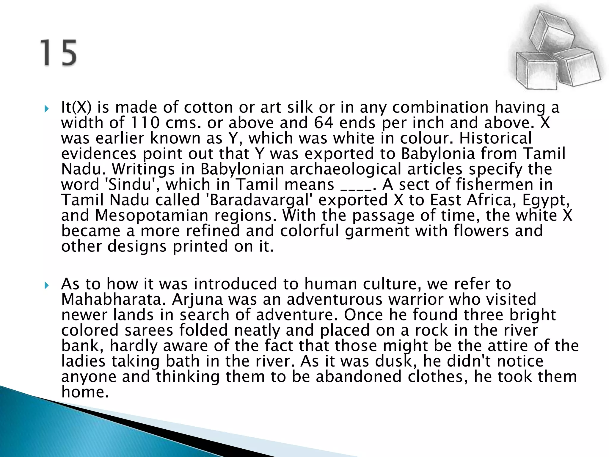 It(X) is made of cotton or art silk or in any combination having a width of 110 cms. or above and 64 ends per inch and above. X was earlier known as Y, which was white in colour. Historical evidences point out that Y was exported to Babylonia from Tamil Nadu. Writings in Babylonian archaeological articles specify the word 'Sindu', which in Tamil means ____. A sect of fishermen in Tamil Nadu called 'Baradavargal' exported X to East Africa, Egypt, and Mesopotamian regions. With the passage of time, the white X became a more refined and colorful garment with flowers and other designs printed on it.As to how it was introduced to human culture, we refer to Mahabharata. Arjuna was an adventurous warrior who visited newer lands in search of adventure. Once he found three bright coloredsarees folded neatly and placed on a rock in the river bank, hardly aware of the fact that those might be the attire of the ladies taking bath in the river. As it was dusk, he didn't notice anyone and thinking them to be abandoned clothes, he took them home.15