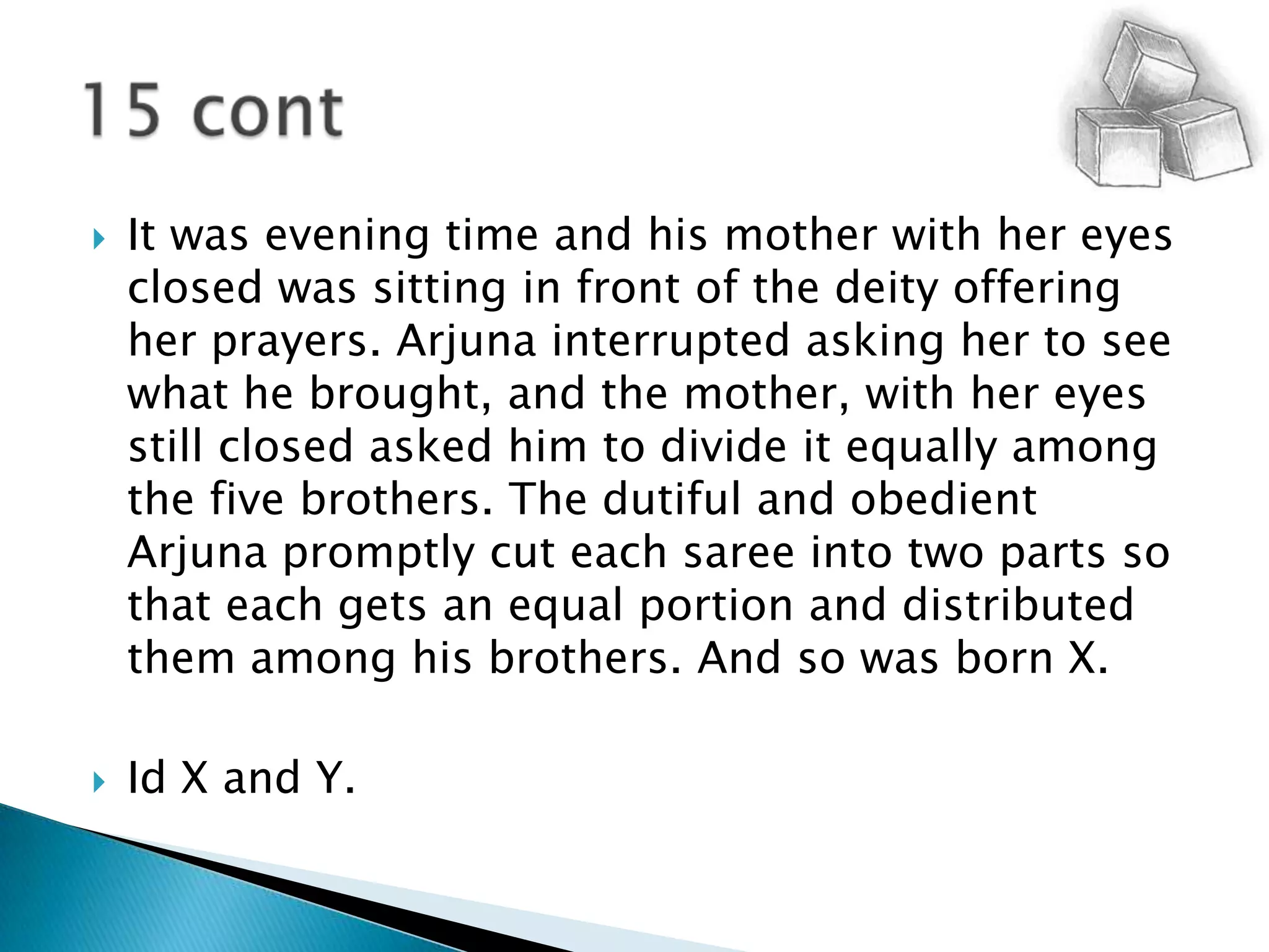 It was evening time and his mother with her eyes closed was sitting in front of the deity offering her prayers. Arjuna interrupted asking her to see what he brought, and the mother, with her eyes still closed asked him to divide it equally among the five brothers. The dutiful and obedient Arjuna promptly cut each saree into two parts so that each gets an equal portion and distributed them among his brothers. And so was born X.Id X and Y.15 cont