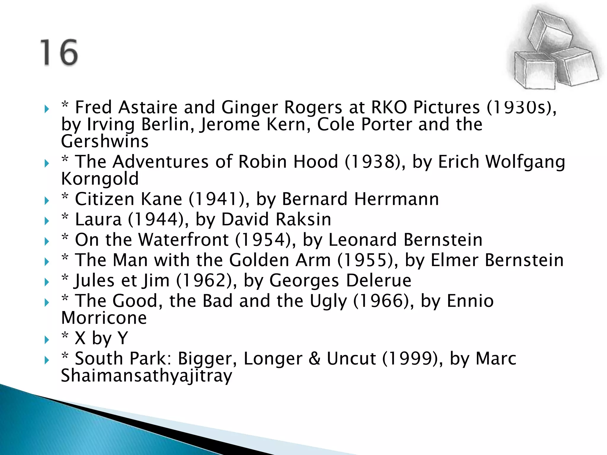 * Fred Astaire and Ginger Rogers at RKO Pictures (1930s), by Irving Berlin, Jerome Kern, Cole Porter and the Gershwins* The Adventures of Robin Hood (1938), by Erich Wolfgang Korngold   * Citizen Kane (1941), by Bernard Herrmann   * Laura (1944), by David Raksin* On the Waterfront (1954), by Leonard Bernstein   * The Man with the Golden Arm (1955), by Elmer Bernstein   * Jules et Jim (1962), by Georges Delerue* The Good, the Bad and the Ugly (1966), by EnnioMorricone* X by Y  * South Park: Bigger, Longer & Uncut (1999), by Marc Shaimansathyajitray16