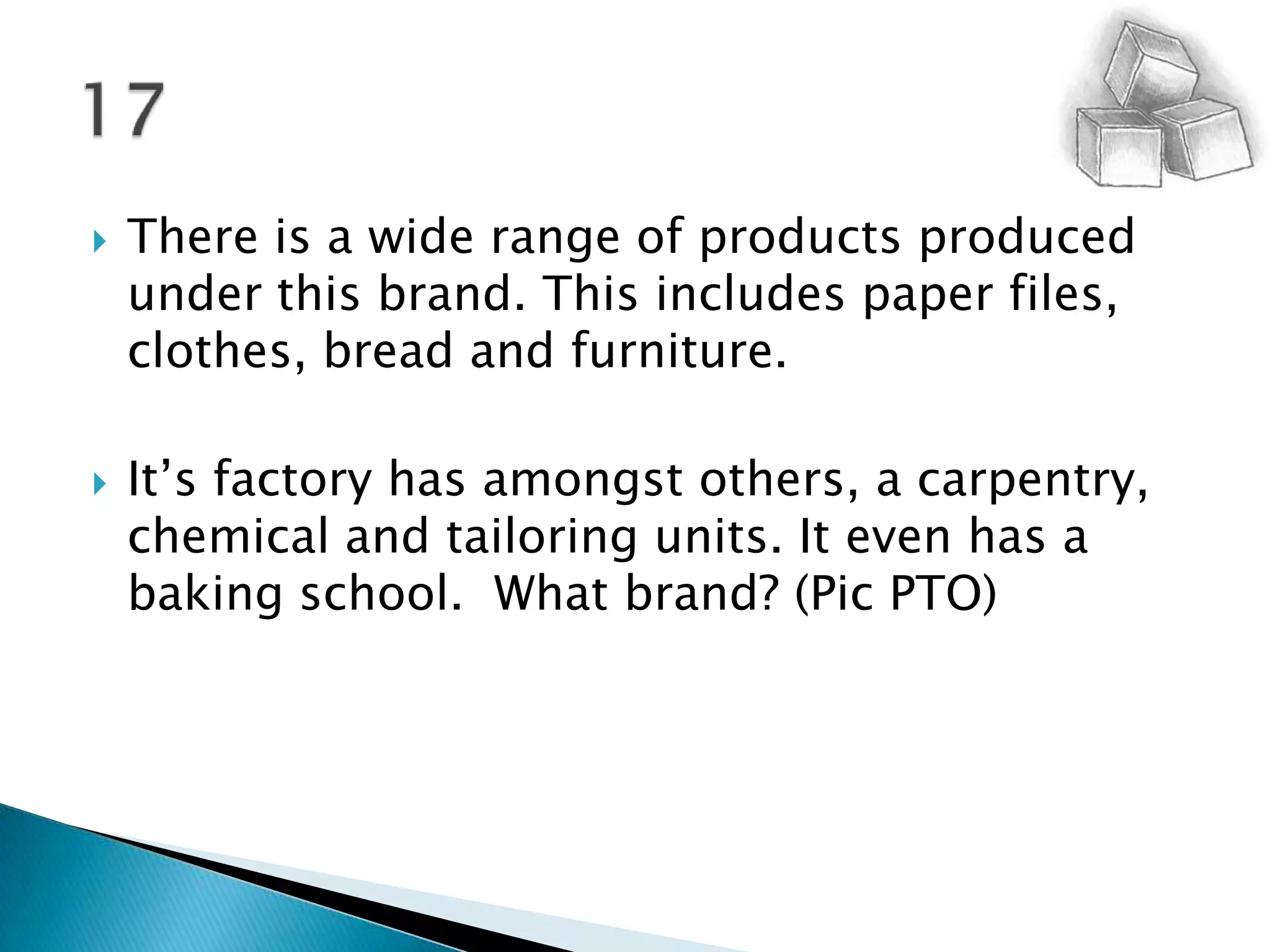 There is a wide range of products produced under this brand. This includes paper files, clothes, bread and furniture.It’s factory has amongst others, a carpentry, chemical and tailoring units. It even has a baking school.  What brand? (Pic PTO) 17
