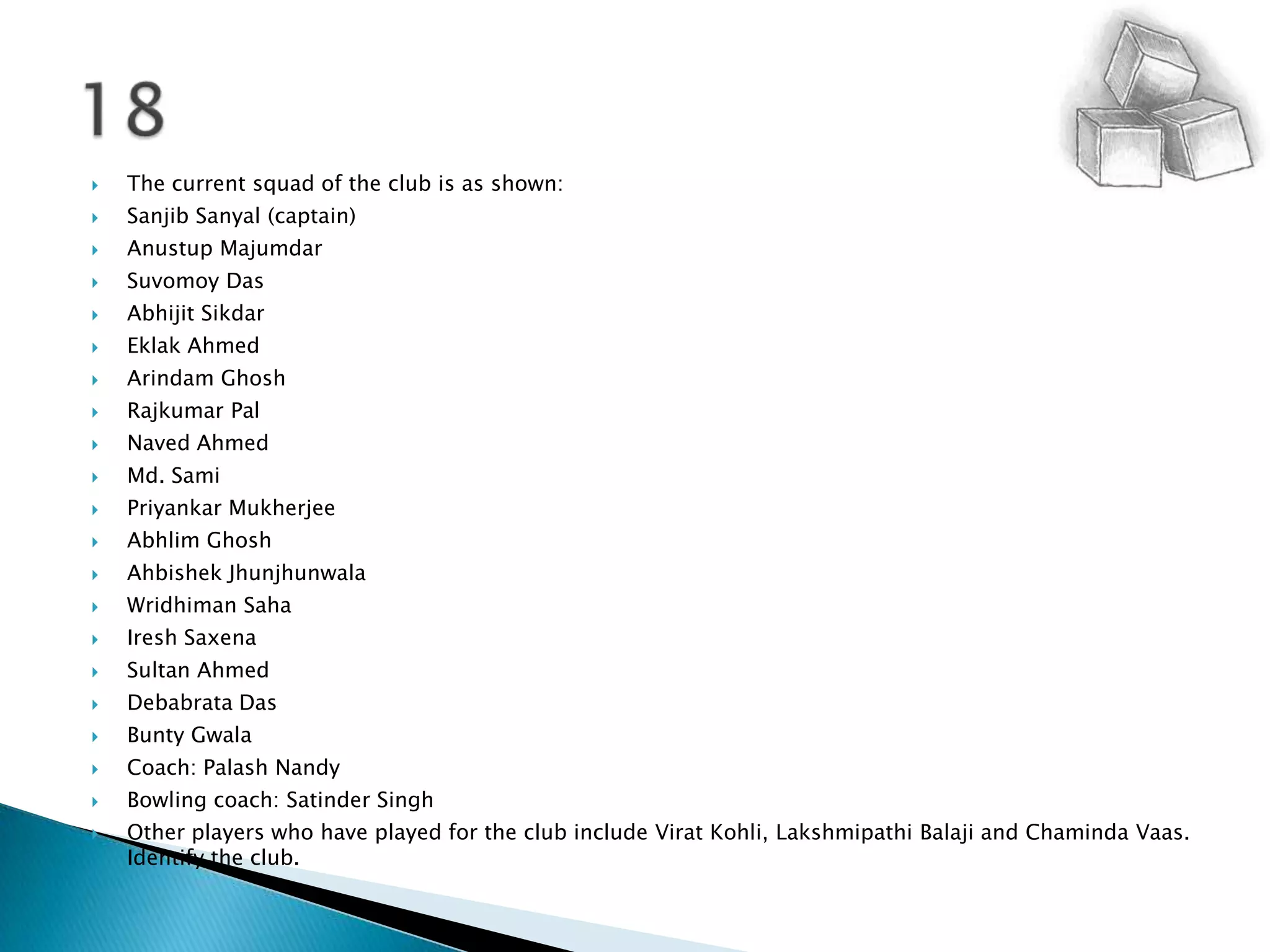 The current squad of the club is as shown:SanjibSanyal (captain)   	  AnustupMajumdarSuvomoy Das 	 AbhijitSikdarEklak Ahmed 	 ArindamGhoshRajkumar Pal 	 Naved Ahmed 	 Md. Sami 	 PriyankarMukherjeeAbhlimGhoshAhbishekJhunjhunwalaWridhimanSahaIreshSaxenaSultan Ahmed 	 Debabrata Das 	 BuntyGwalaCoach: PalashNandyBowling coach: Satinder Singh 	  Other players who have played for the club include ViratKohli, LakshmipathiBalaji and ChamindaVaas. Identify the club.18