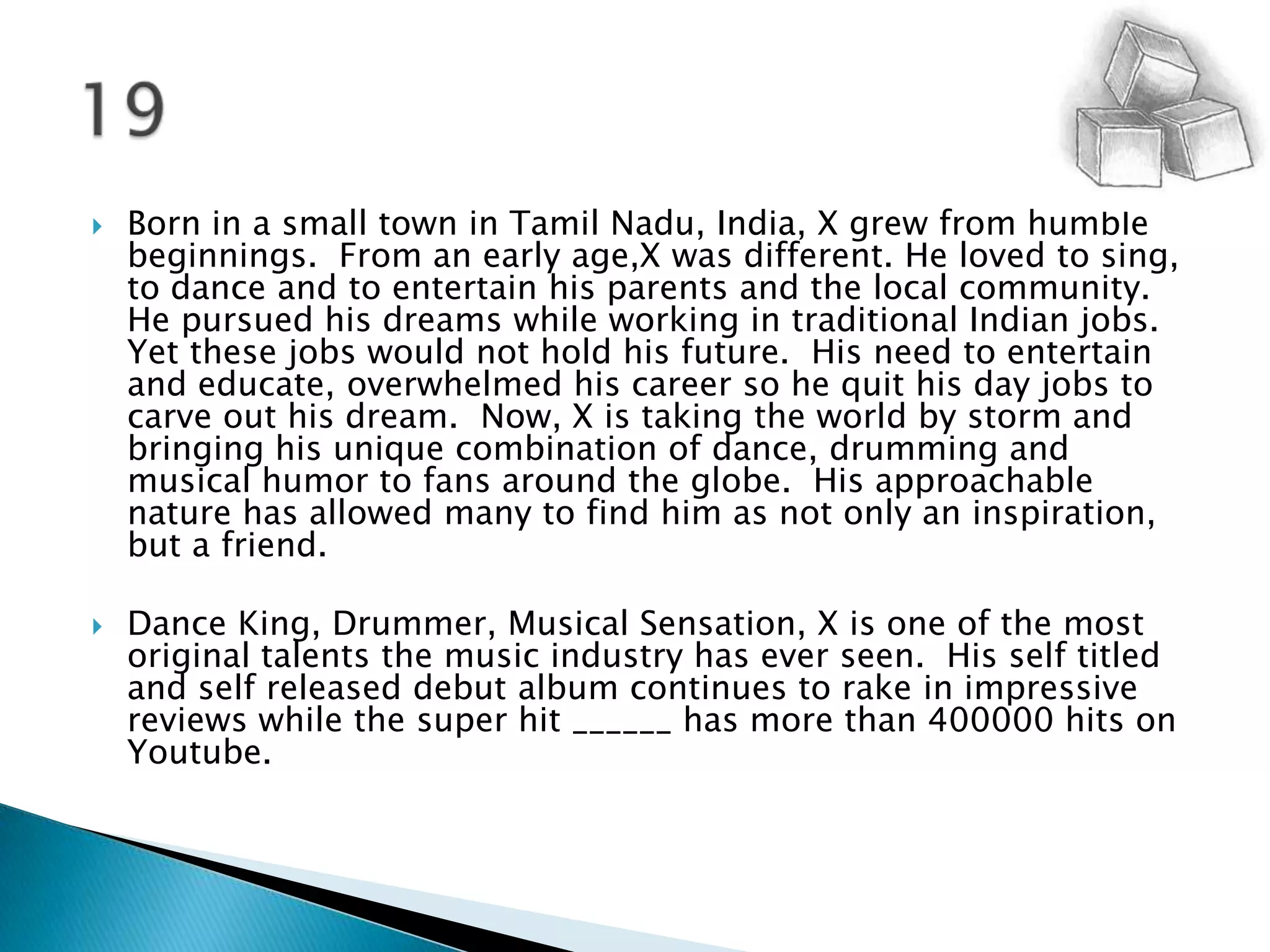 Born in a small town in Tamil Nadu, India, X grew from humble beginnings.  From an early age,X was different. He loved to sing, to dance and to entertain his parents and the local community.  He pursued his dreams while working in traditional Indian jobs.  Yet these jobs would not hold his future.  His need to entertain and educate, overwhelmed his career so he quit his day jobs to carve out his dream.  Now, X is taking the world by storm and bringing his unique combination of dance, drumming and musical humor to fans around the globe.  His approachable nature has allowed many to find him as not only an inspiration, but a friend.Dance King, Drummer, Musical Sensation, X is one of the most original talents the music industry has ever seen.  His self titled and self released debut album continues to rake in impressive reviews while the super hit ______ has more than 400000 hits on Youtube.19