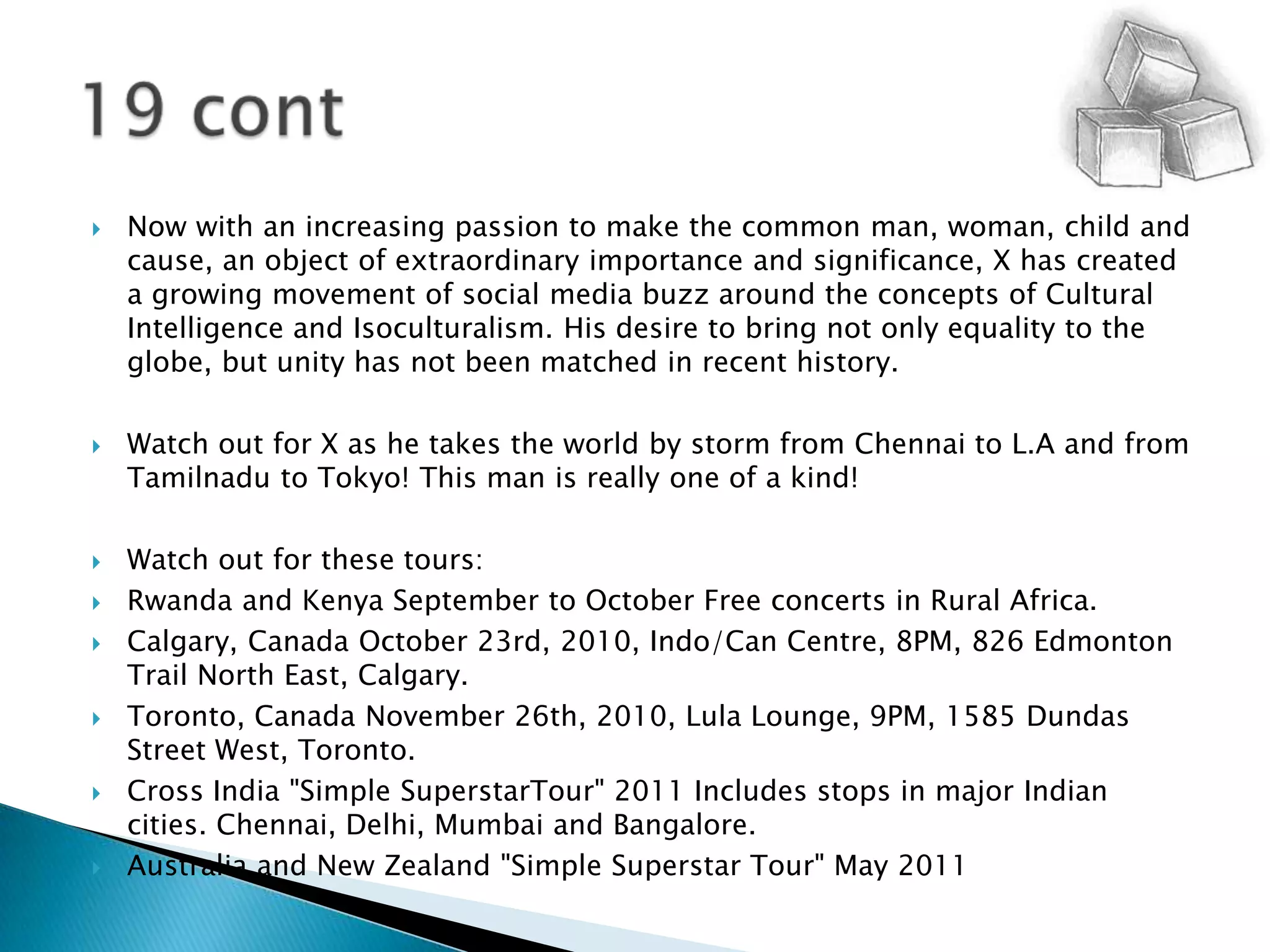 Now with an increasing passion to make the common man, woman, child and cause, an object of extraordinary importance and significance, X has created a growing movement of social media buzz around the concepts of Cultural Intelligence and Isoculturalism. His desire to bring not only equality to the globe, but unity has not been matched in recent history.Watch out for X as he takes the world by storm from Chennai to L.A and from Tamilnadu to Tokyo! This man is really one of a kind!Watch out for these tours:Rwanda and Kenya September to October Free concerts in Rural Africa.Calgary, Canada October 23rd, 2010, Indo/Can Centre, 8PM, 826 Edmonton Trail North East, Calgary.Toronto, Canada November 26th, 2010, Lula Lounge, 9PM, 1585 Dundas Street West, Toronto.Cross India "Simple SuperstarTour" 2011 Includes stops in major Indian cities. Chennai, Delhi, Mumbai and Bangalore.Australia and New Zealand "Simple Superstar Tour" May 201119 cont