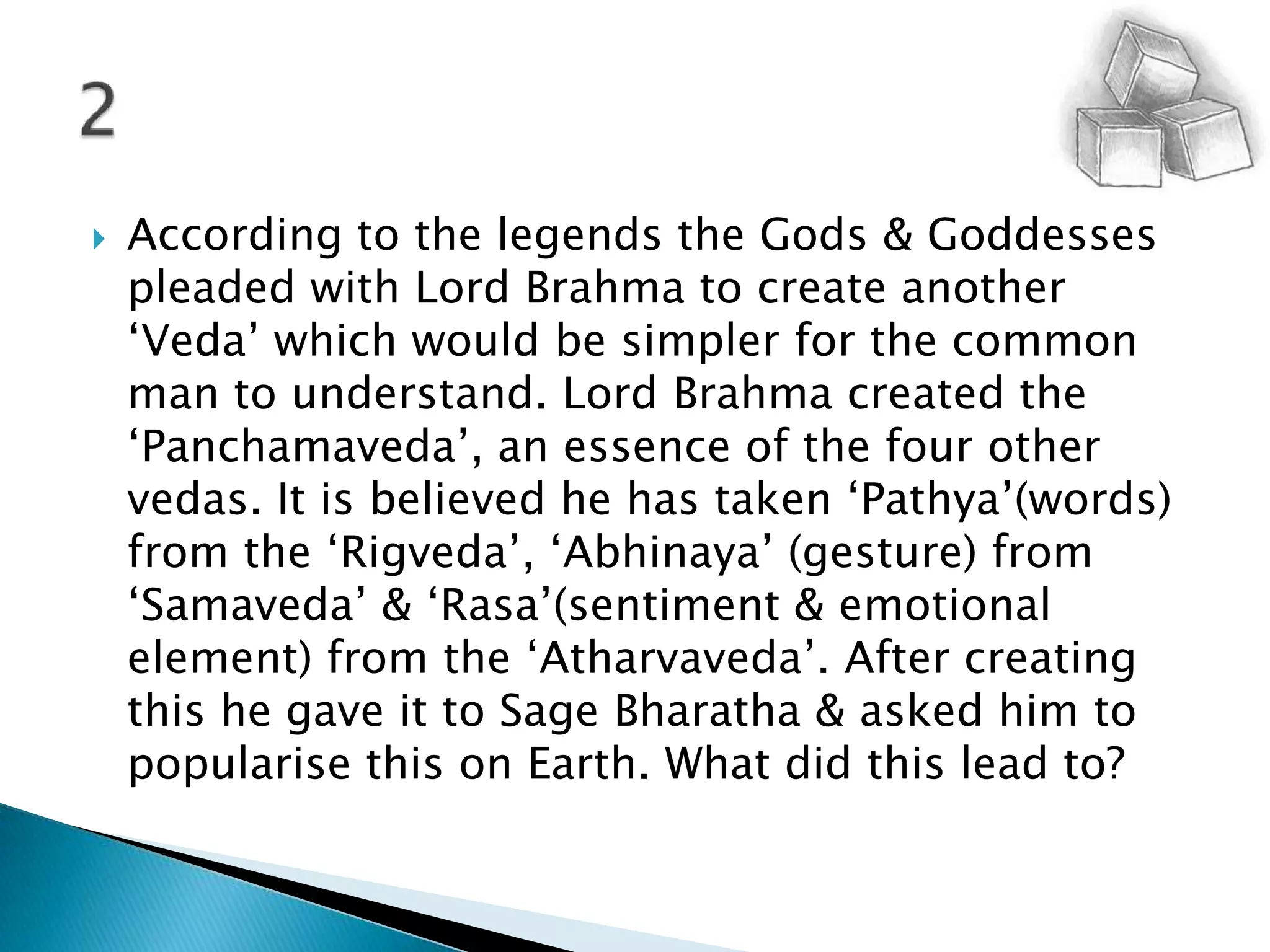 According to the legends the Gods & Goddesses pleaded with Lord Brahma to create another ‘Veda’ which would be simpler for the common man to understand. Lord Brahma created the ‘Panchamaveda’, an essence of the four other vedas. It is believed he has taken ‘Pathya’(words) from the ‘Rigveda’, ‘Abhinaya’ (gesture) from ‘Samaveda’ & ‘Rasa’(sentiment & emotional element) from the ‘Atharvaveda’. After creating this he gave it to Sage Bharatha & asked him to popularise this on Earth. What did this lead to?2