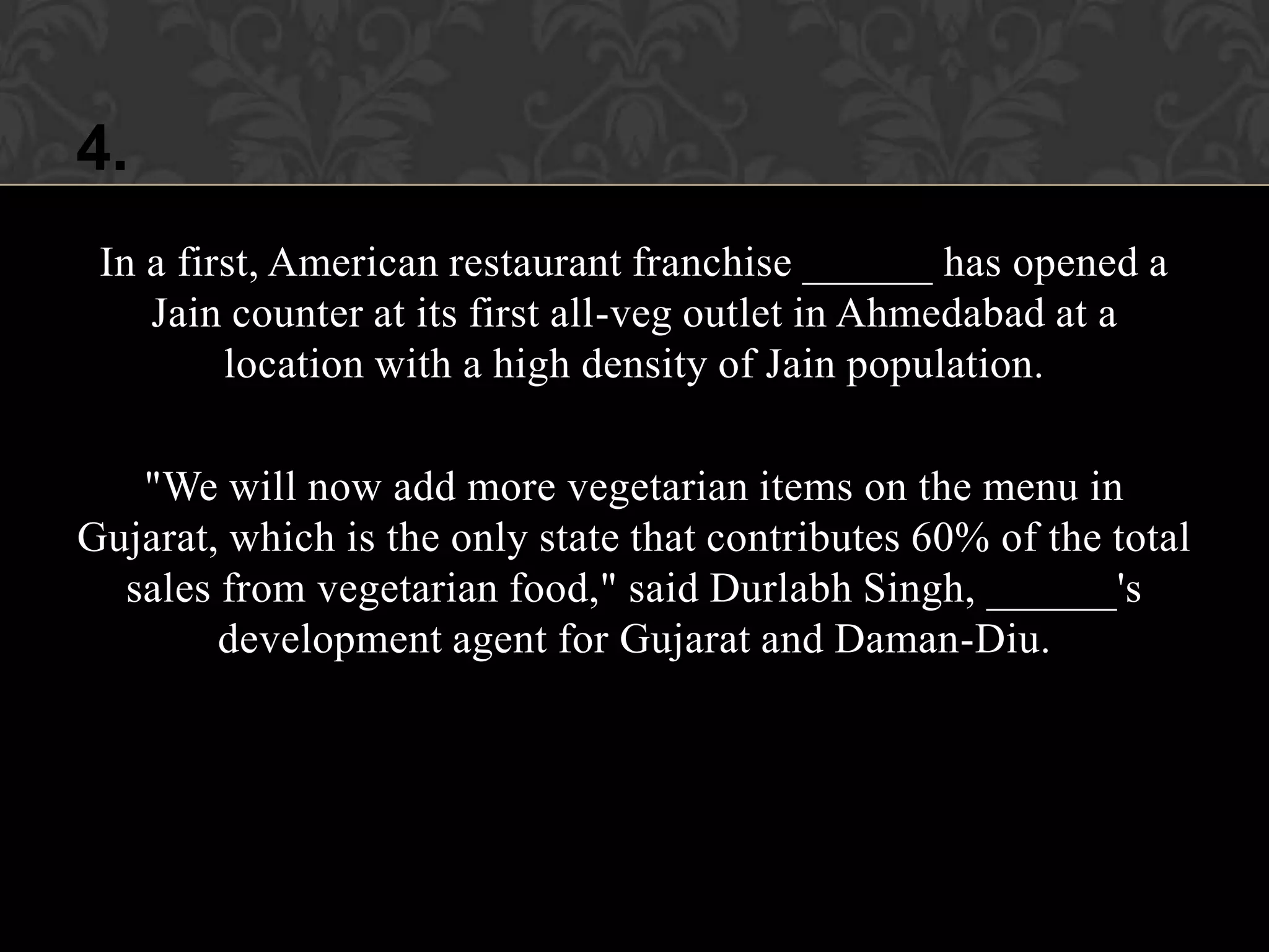 4.
 In a first, American restaurant franchise ______ has opened a
    Jain counter at its first all-veg outlet in Ahmedabad at a
         location with a high density of Jain population.

   "We will now add more vegetarian items on the menu in
Gujarat, which is the only state that contributes 60% of the total
  sales from vegetarian food," said Durlabh Singh, ______'s
        development agent for Gujarat and Daman-Diu.
 