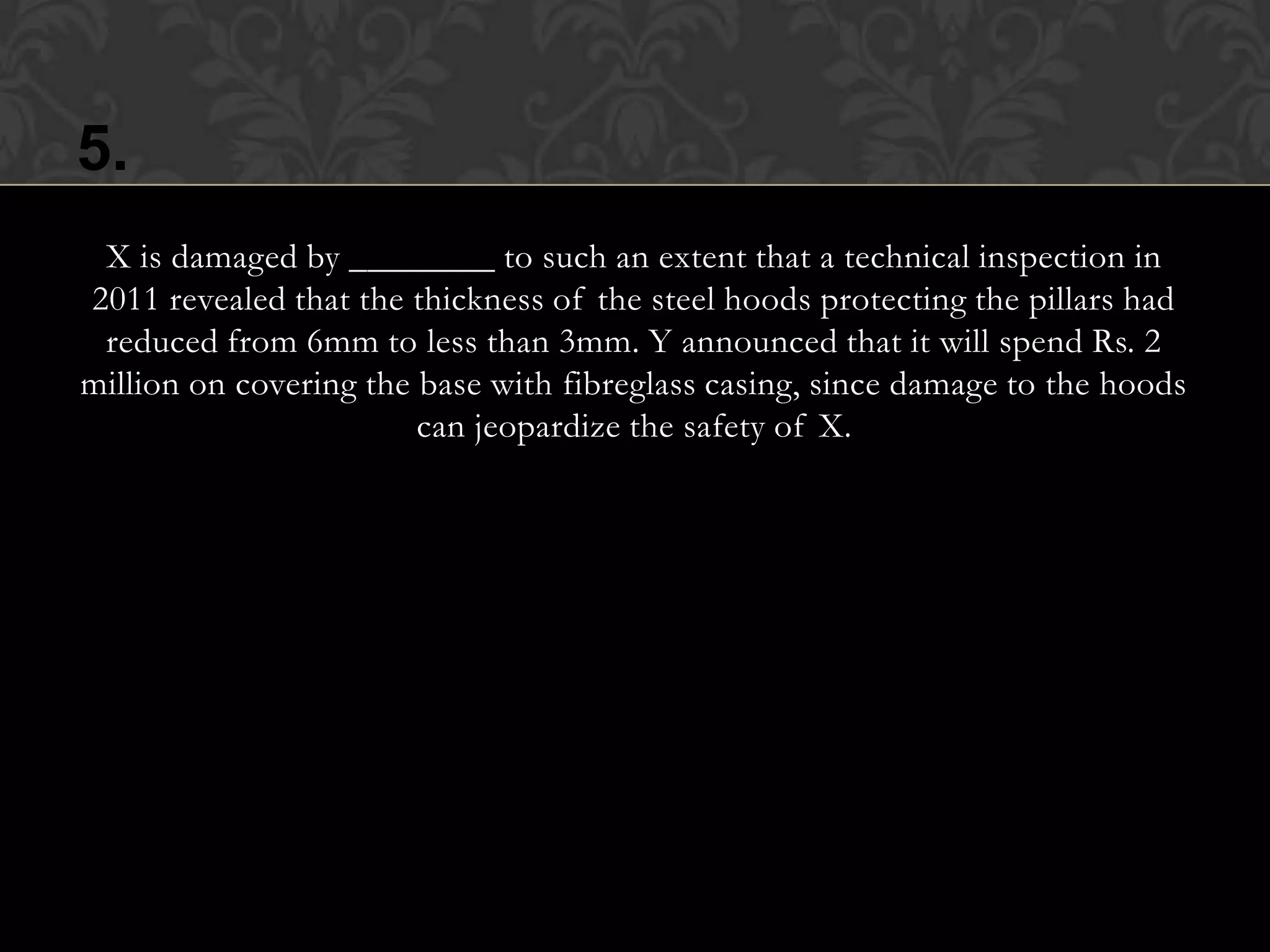 5.
 X is damaged by ________ to such an extent that a technical inspection in
2011 revealed that the thickness of the steel hoods protecting the pillars had
 reduced from 6mm to less than 3mm. Y announced that it will spend Rs. 2
million on covering the base with fibreglass casing, since damage to the hoods
                        can jeopardize the safety of X.
 