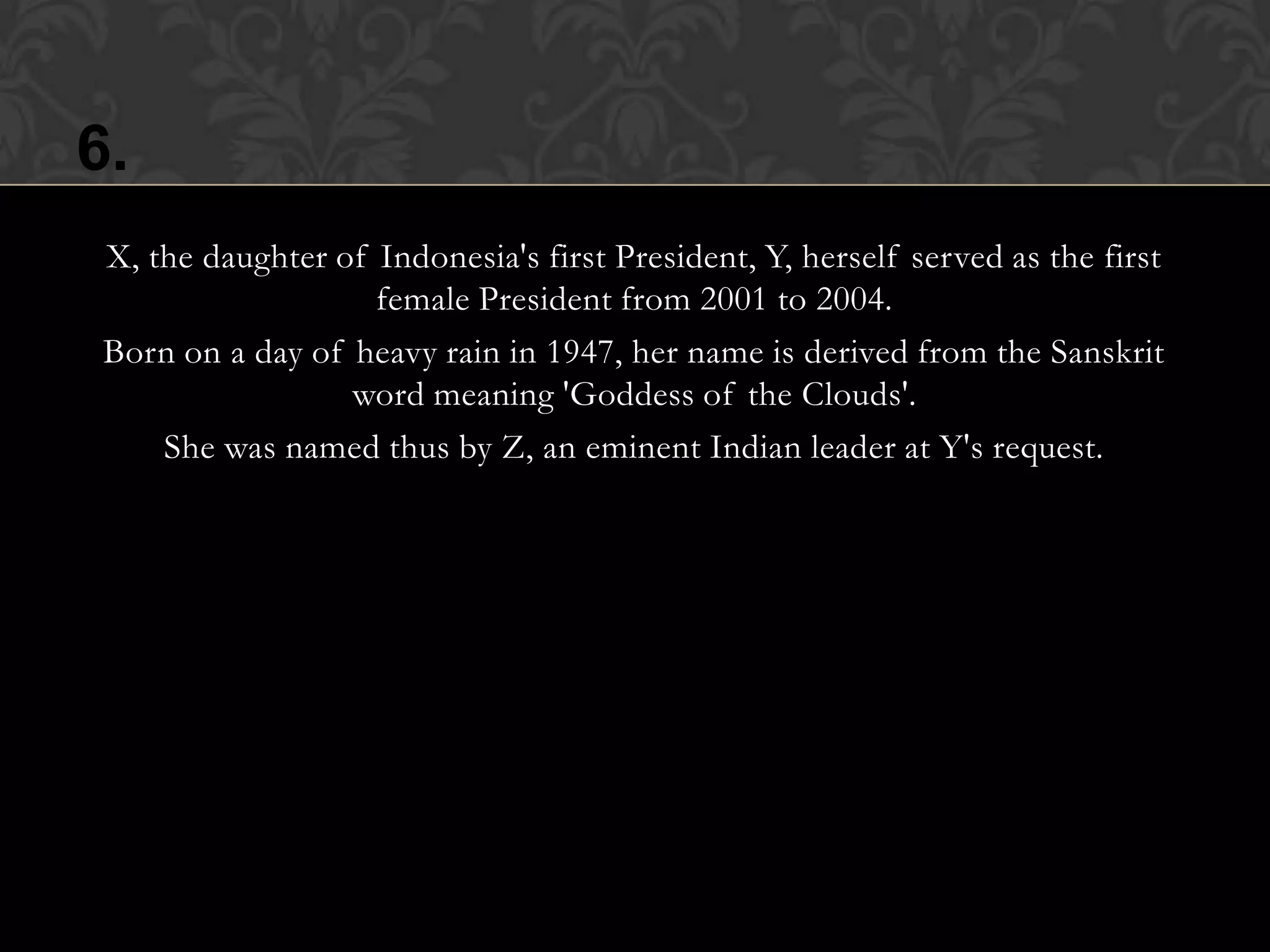 6.
 X, the daughter of Indonesia's first President, Y, herself served as the first
                    female President from 2001 to 2004.
 Born on a day of heavy rain in 1947, her name is derived from the Sanskrit
                  word meaning 'Goddess of the Clouds'.
     She was named thus by Z, an eminent Indian leader at Y's request.
 