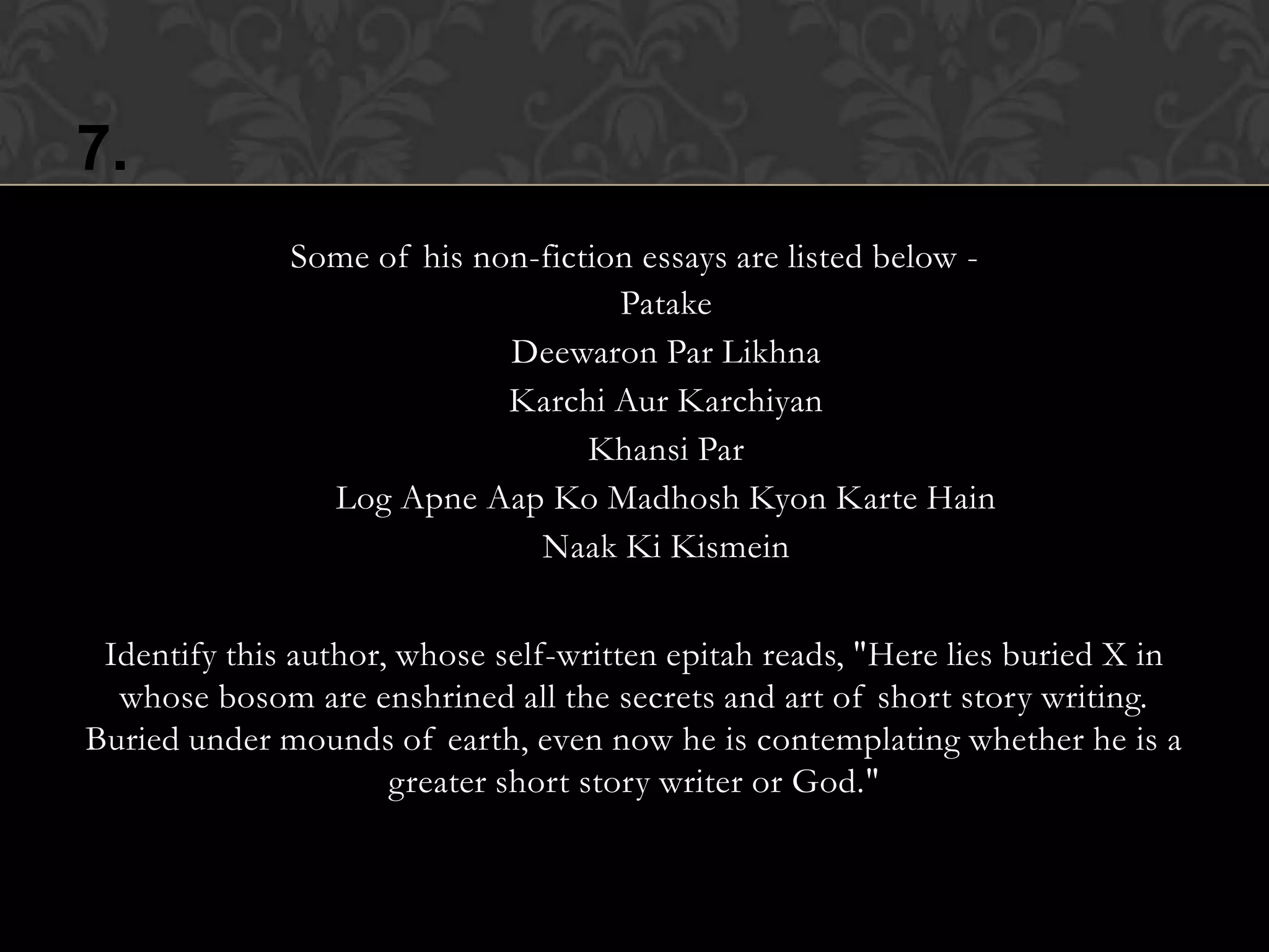 7.
              Some of his non-fiction essays are listed below -
                                 • Patake
                          • Deewaron Par Likhna
                         • Karchi Aur Karchiyan
                              • Khansi Par
              • Log Apne Aap Ko Madhosh Kyon Karte Hain
                            • Naak Ki Kismein



 Identify this author, whose self-written epitah reads, "Here lies buried X in
  whose bosom are enshrined all the secrets and art of short story writing.
Buried under mounds of earth, even now he is contemplating whether he is a
                      greater short story writer or God."
 