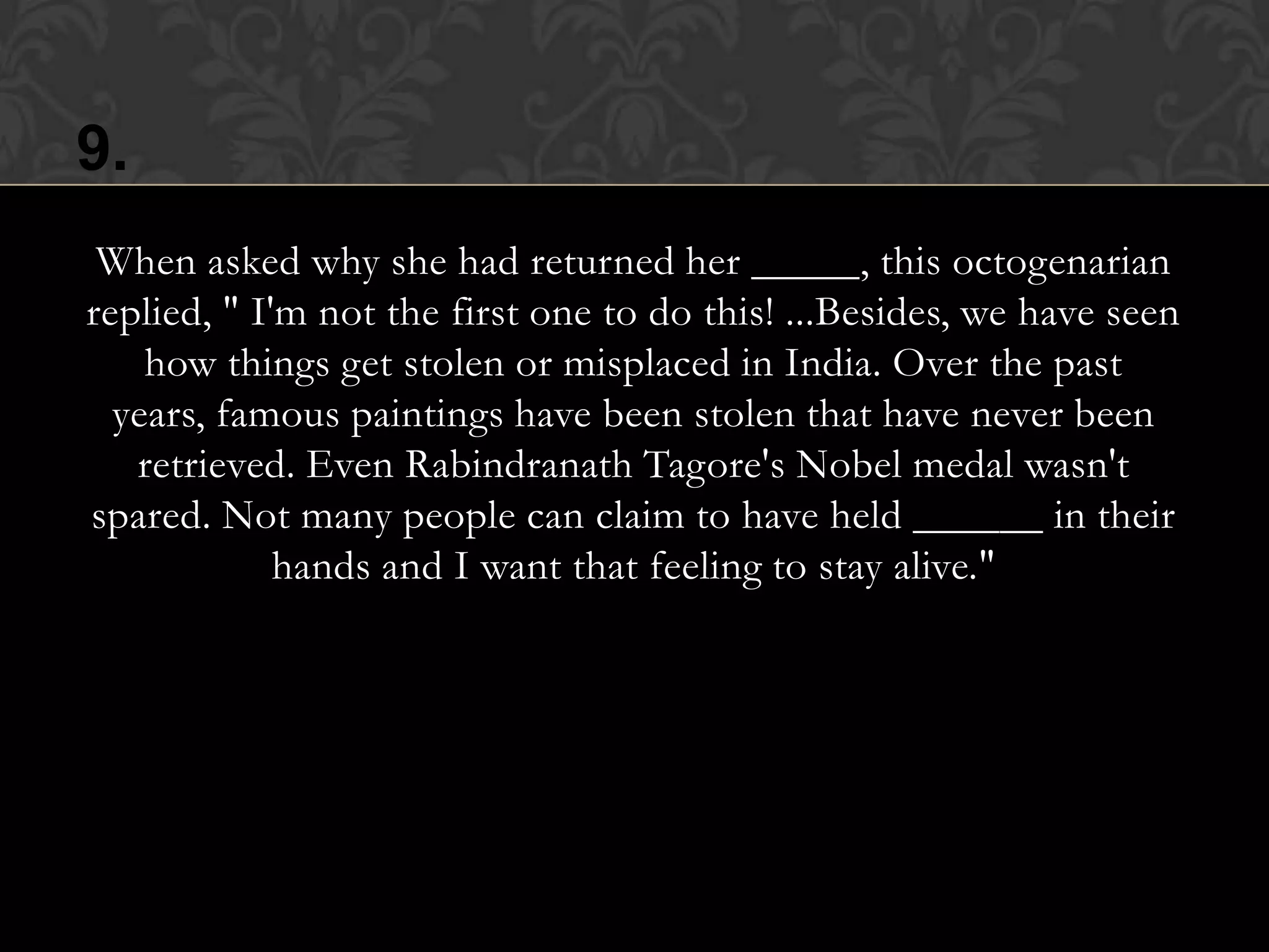 9.
 When asked why she had returned her _____, this octogenarian
replied, " I'm not the first one to do this! ...Besides, we have seen
    how things get stolen or misplaced in India. Over the past
  years, famous paintings have been stolen that have never been
   retrieved. Even Rabindranath Tagore's Nobel medal wasn't
spared. Not many people can claim to have held ______ in their
             hands and I want that feeling to stay alive."
 