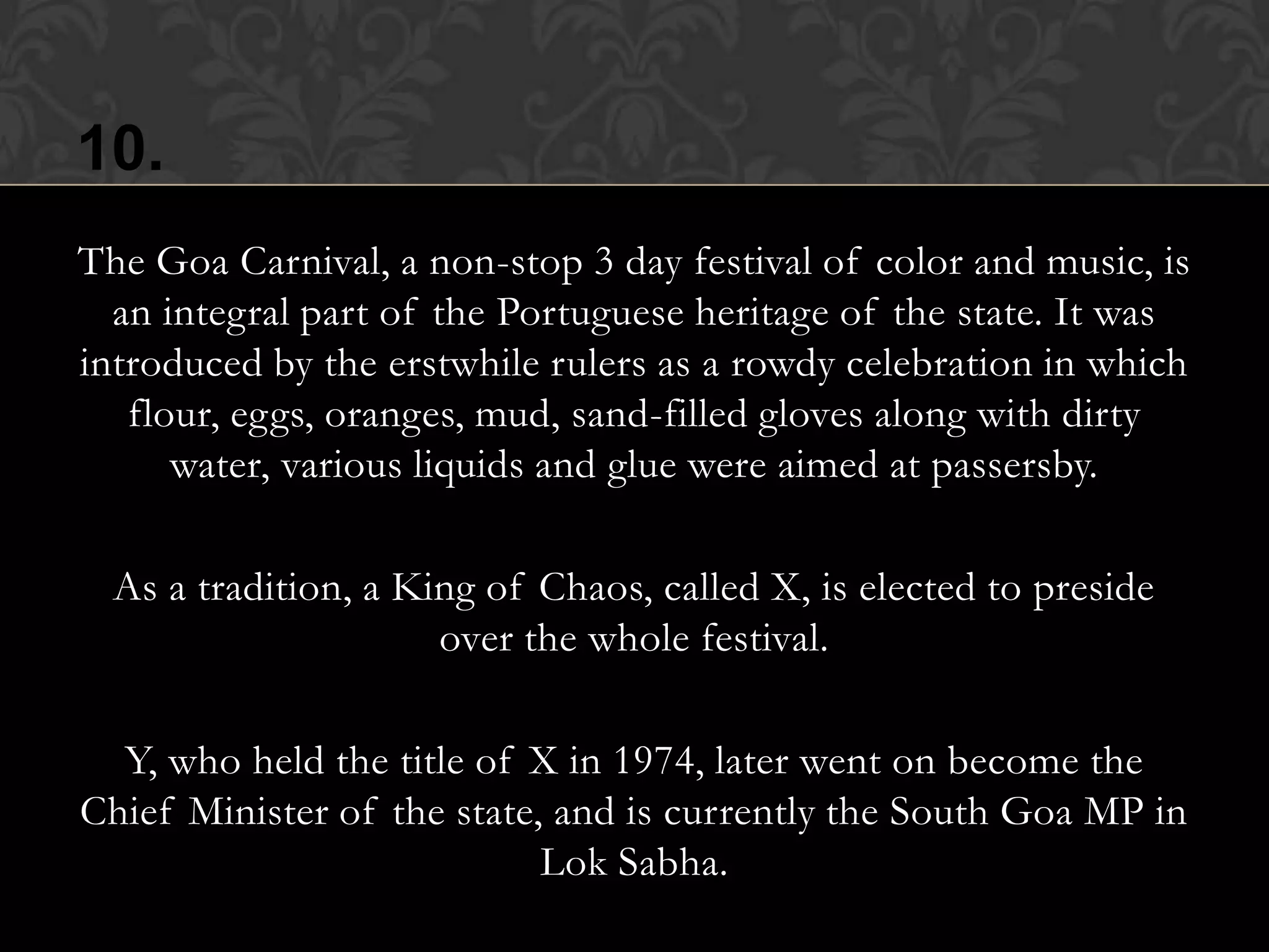 10.
The Goa Carnival, a non-stop 3 day festival of color and music, is
  an integral part of the Portuguese heritage of the state. It was
introduced by the erstwhile rulers as a rowdy celebration in which
   flour, eggs, oranges, mud, sand-filled gloves along with dirty
      water, various liquids and glue were aimed at passersby.

  As a tradition, a King of Chaos, called X, is elected to preside
                      over the whole festival.

  Y, who held the title of X in 1974, later went on become the
Chief Minister of the state, and is currently the South Goa MP in
                            Lok Sabha.
 