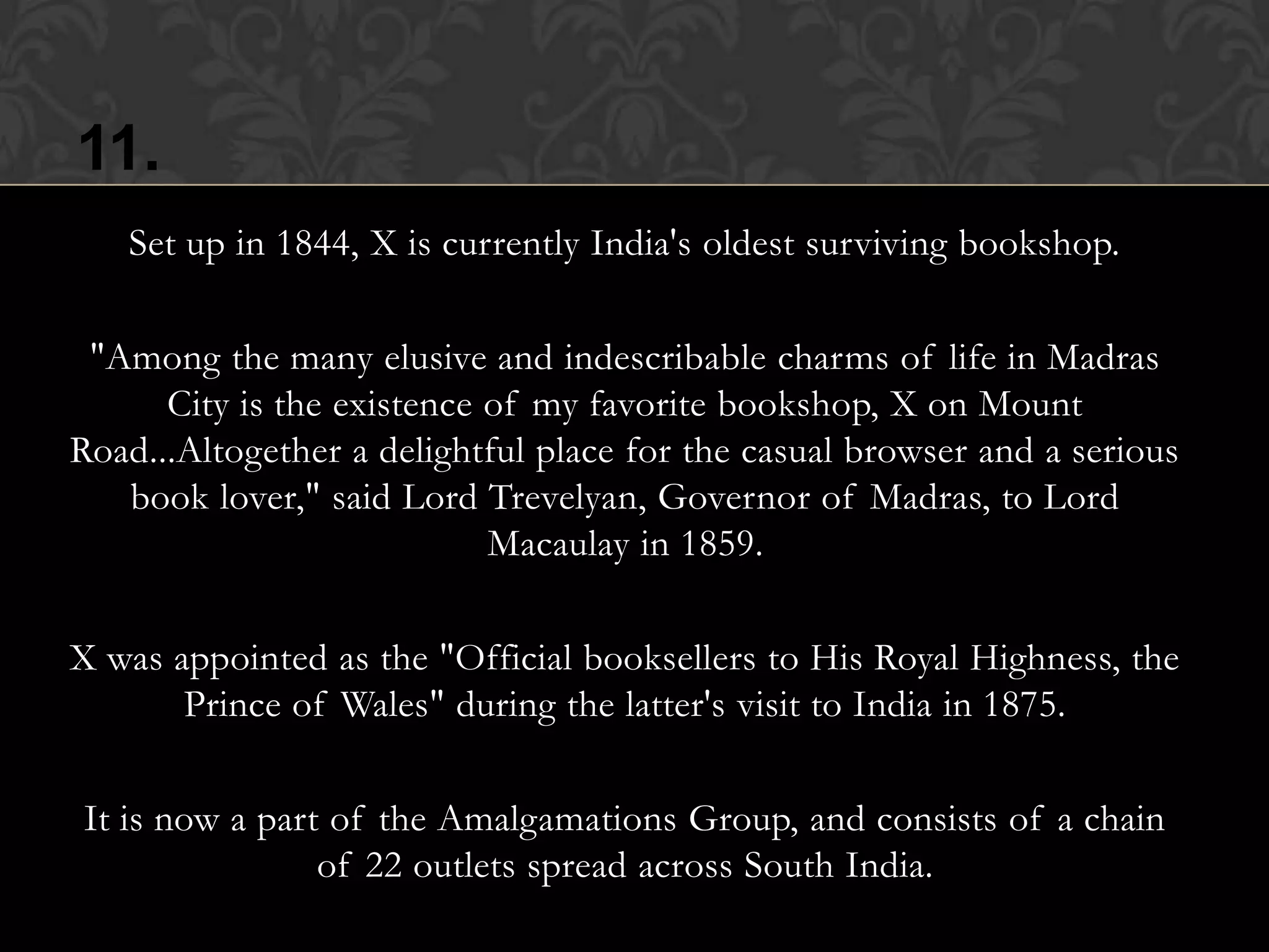 11.
   Set up in 1844, X is currently India's oldest surviving bookshop.

 "Among the many elusive and indescribable charms of life in Madras
      City is the existence of my favorite bookshop, X on Mount
Road...Altogether a delightful place for the casual browser and a serious
   book lover," said Lord Trevelyan, Governor of Madras, to Lord
                            Macaulay in 1859.

X was appointed as the "Official booksellers to His Royal Highness, the
       Prince of Wales" during the latter's visit to India in 1875.

It is now a part of the Amalgamations Group, and consists of a chain
                of 22 outlets spread across South India.
 
