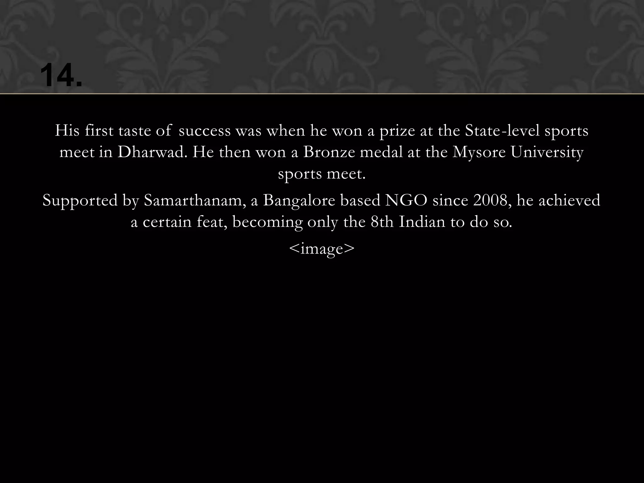 14.
 His first taste of success was when he won a prize at the State-level sports
  meet in Dharwad. He then won a Bronze medal at the Mysore University
                                  sports meet.
Supported by Samarthanam, a Bangalore based NGO since 2008, he achieved
             a certain feat, becoming only the 8th Indian to do so.
                                   <image>
 