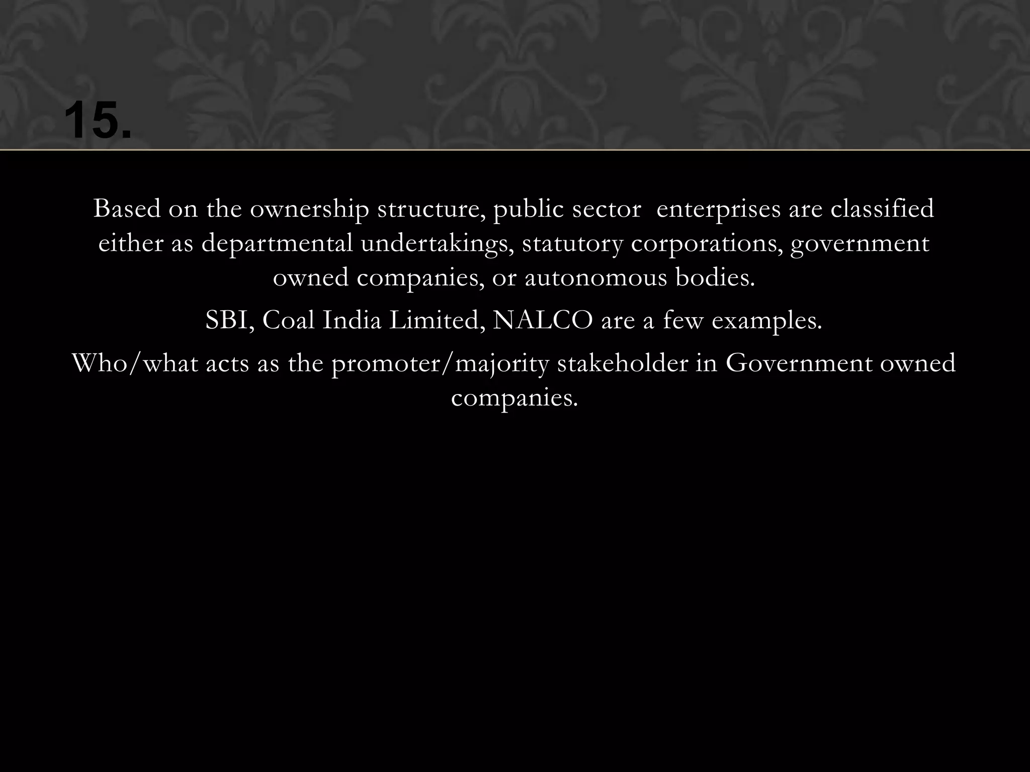 15.
 Based on the ownership structure, public sector enterprises are classified
 either as departmental undertakings, statutory corporations, government
                 owned companies, or autonomous bodies.
           SBI, Coal India Limited, NALCO are a few examples.
Who/what acts as the promoter/majority stakeholder in Government owned
                                companies.
 