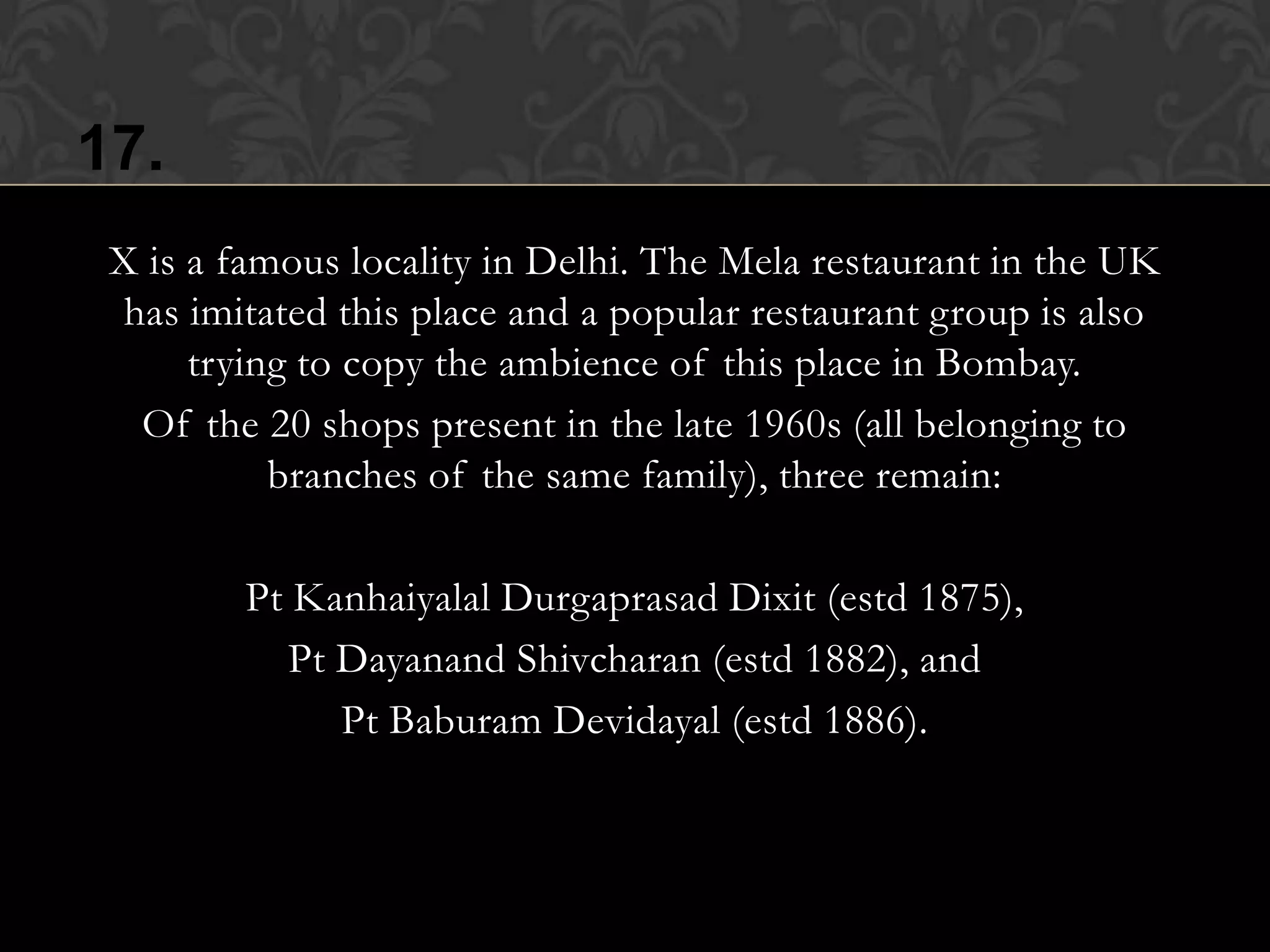 17.
 X is a famous locality in Delhi. The Mela restaurant in the UK
  has imitated this place and a popular restaurant group is also
      trying to copy the ambience of this place in Bombay.
   Of the 20 shops present in the late 1960s (all belonging to
           branches of the same family), three remain:

         Pt Kanhaiyalal Durgaprasad Dixit (estd 1875),
            Pt Dayanand Shivcharan (estd 1882), and
               Pt Baburam Devidayal (estd 1886).
 