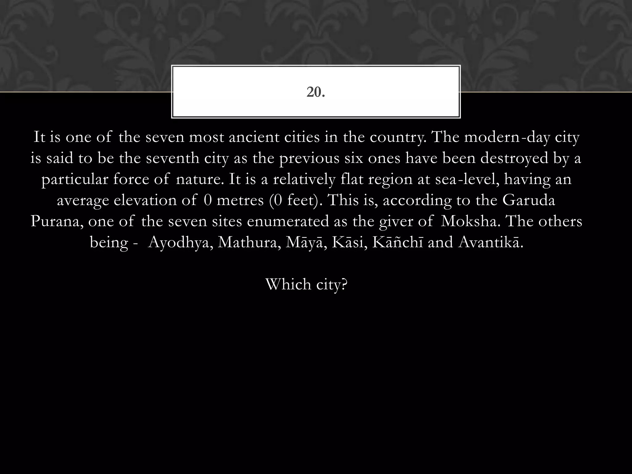 20.

 It is one of the seven most ancient cities in the country. The modern-day city
is said to be the seventh city as the previous six ones have been destroyed by a
  particular force of nature. It is a relatively flat region at sea-level, having an
     average elevation of 0 metres (0 feet). This is, according to the Garuda
Purana, one of the seven sites enumerated as the giver of Moksha. The others
          being - Ayodhya, Mathura, Māyā, Kāsi, Kāñchī and Avantikā.

                                   Which city?
 