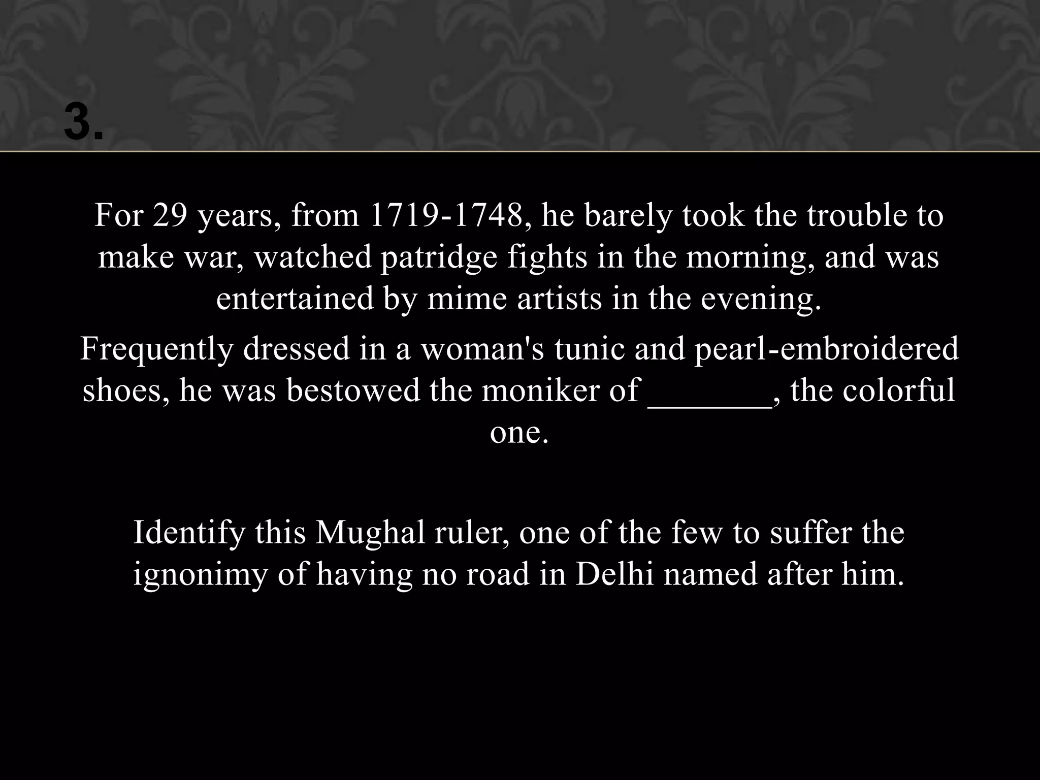 3.
 For 29 years, from 1719-1748, he barely took the trouble to
 make war, watched patridge fights in the morning, and was
         entertained by mime artists in the evening.
Frequently dressed in a woman's tunic and pearl-embroidered
shoes, he was bestowed the moniker of _______, the colorful
                           one.

     Identify this Mughal ruler, one of the few to suffer the
     ignonimy of having no road in Delhi named after him.
 