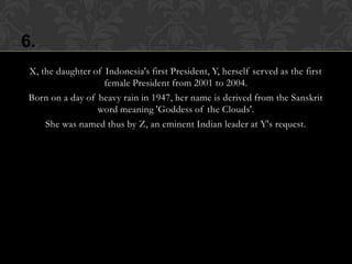6.
 X, the daughter of Indonesia's first President, Y, herself served as the first
                    female President from 2001 to 2004.
 Born on a day of heavy rain in 1947, her name is derived from the Sanskrit
                  word meaning 'Goddess of the Clouds'.
     She was named thus by Z, an eminent Indian leader at Y's request.
 
