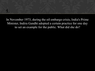 1.
In November 1973, during the oil embargo crisis, India's Prime
 Minister, Indira Gandhi adopted a certain practice for one day
      to set an example for the public. What did she do?
 