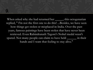 9.
 When asked why she had returned her _____, this octogenarian
replied, " I'm not the first one to do this! ...Besides, we have seen
    how things get stolen or misplaced in India. Over the past
  years, famous paintings have been stolen that have never been
   retrieved. Even Rabindranath Tagore's Nobel medal wasn't
spared. Not many people can claim to have held ______ in their
             hands and I want that feeling to stay alive."
 