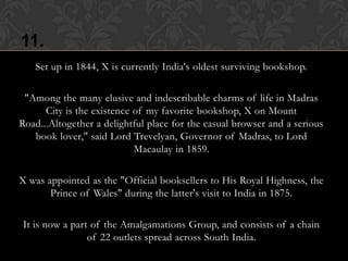 11.
   Set up in 1844, X is currently India's oldest surviving bookshop.

 "Among the many elusive and indescribable charms of life in Madras
      City is the existence of my favorite bookshop, X on Mount
Road...Altogether a delightful place for the casual browser and a serious
   book lover," said Lord Trevelyan, Governor of Madras, to Lord
                            Macaulay in 1859.

X was appointed as the "Official booksellers to His Royal Highness, the
       Prince of Wales" during the latter's visit to India in 1875.

It is now a part of the Amalgamations Group, and consists of a chain
                of 22 outlets spread across South India.
 