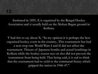 12.
   Instituted in 1895, X is organised by the Bengal Hockey
Association and is usually held on the Mohun Bagan ground in
                            Kolkata.

 Y had this to say about X, “In my opinion it is perhaps the best
organised hockey event in the country...This tournament has had
     a non-stop run. World Wars I and II did not affect the
tournament. Threats of Japanese bombs and actual bombings in
Kolkata while the hockey season was on also did not prevent the
 tournament from being held. That being said, it is sad to think
that the tournament had to yield to the communal frenzy which
                 gripped the nation in 1946-47."
 