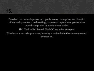 15.
 Based on the ownership structure, public sector enterprises are classified
 either as departmental undertakings, statutory corporations, government
                 owned companies, or autonomous bodies.
           SBI, Coal India Limited, NALCO are a few examples.
Who/what acts as the promoter/majority stakeholder in Government owned
                                companies.
 