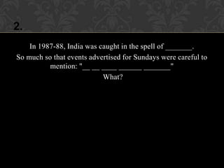 2.
    In 1987-88, India was caught in the spell of _______.
So much so that events advertised for Sundays were careful to
          mention: "__ __ ____ ______ _______"
                           What?
 