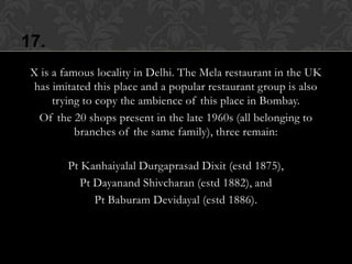 17.
 X is a famous locality in Delhi. The Mela restaurant in the UK
  has imitated this place and a popular restaurant group is also
      trying to copy the ambience of this place in Bombay.
   Of the 20 shops present in the late 1960s (all belonging to
           branches of the same family), three remain:

         Pt Kanhaiyalal Durgaprasad Dixit (estd 1875),
            Pt Dayanand Shivcharan (estd 1882), and
               Pt Baburam Devidayal (estd 1886).
 